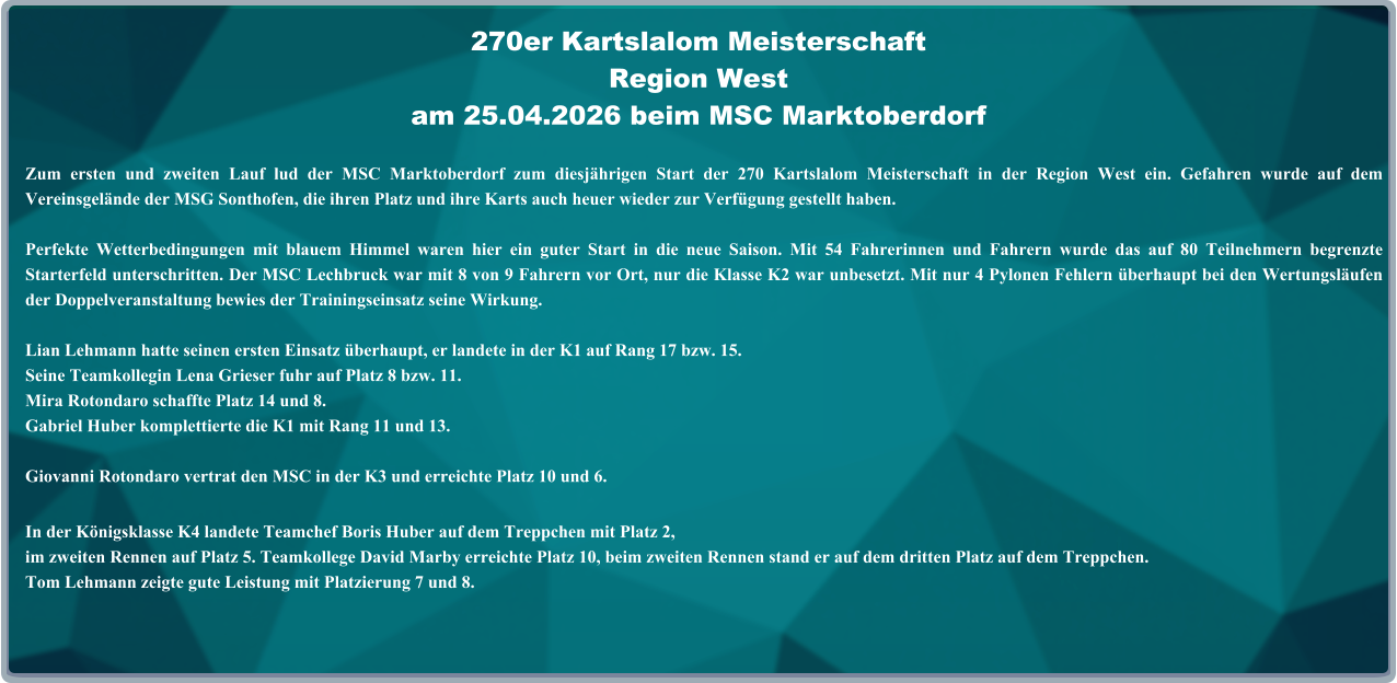 Zum ersten und zweiten Lauf lud der MSC Marktoberdorf zum diesjährigen Start der 270 Kartslalom Meisterschaft in der Region West ein. Gefahren wurde auf dem Vereinsgelände der MSG Sonthofen, die ihren Platz und ihre Karts auch heuer wieder zur Verfügung gestellt haben. Perfekte Wetterbedingungen mit blauem Himmel waren hier ein guter Start in die neue Saison. Mit 54 Fahrerinnen und Fahrern wurde das auf 80 Teilnehmern begrenzte Starterfeld unterschritten. Der MSC Lechbruck war mit 8 von 9 Fahrern vor Ort, nur die Klasse K2 war unbesetzt. Mit nur 4 Pylonen Fehlern überhaupt bei den Wertungsläufen der Doppelveranstaltung bewies der Trainingseinsatz seine Wirkung.  Lian Lehmann hatte seinen ersten Einsatz überhaupt, er landete in der K1 auf Rang 17 bzw. 15.Seine Teamkollegin Lena Grieser fuhr auf Platz 8 bzw. 11. Mira Rotondaro schaffte Platz 14 und 8. Gabriel Huber komplettierte die K1 mit Rang 11 und 13.  Giovanni Rotondaro vertrat den MSC in der K3 und erreichte Platz 10 und 6. In der Königsklasse K4 landete Teamchef Boris Huber auf dem Treppchen mit Platz 2,im zweiten Rennen auf Platz 5. Teamkollege David Marby erreichte Platz 10, beim zweiten Rennen stand er auf dem dritten Platz auf dem Treppchen.Tom Lehmann zeigte gute Leistung mit Platzierung 7 und 8. 270er Kartslalom Meisterschaft Region Westam 25.04.2026 beim MSC Marktoberdorf