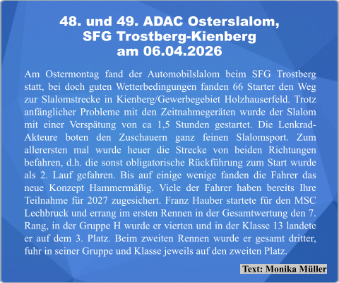 Text: Monika Müller Am Ostermontag fand der Automobilslalom beim SFG Trostberg statt, bei doch guten Wetterbedingungen fanden 66 Starter den Weg zur Slalomstrecke in Kienberg/Gewerbegebiet Holzhauserfeld. Trotz anfänglicher Probleme mit den Zeitnahmegeräten wurde der Slalom mit einer Verspätung von ca 1,5 Stunden gestartet. Die Lenkrad-Akteure boten den Zuschauern ganz feinen Slalomsport. Zum allerersten mal wurde heuer die Strecke von beiden Richtungen befahren, d.h. die sonst obligatorische Rückführung zum Start wurde als 2. Lauf gefahren. Bis auf einige wenige fanden die Fahrer das neue Konzept Hammermäßig. Viele der Fahrer haben bereits Ihre Teilnahme für 2027 zugesichert. Franz Hauber startete für den MSC Lechbruck und errang im ersten Rennen in der Gesamtwertung den 7. Rang, in der Gruppe H wurde er vierten und in der Klasse 13 landete er auf dem 3. Platz. Beim zweiten Rennen wurde er gesamt dritter, fuhr in seiner Gruppe und Klasse jeweils auf den zweiten Platz. 48. und 49. ADAC Osterslalom,SFG Trostberg-Kienberg am 06.04.2026