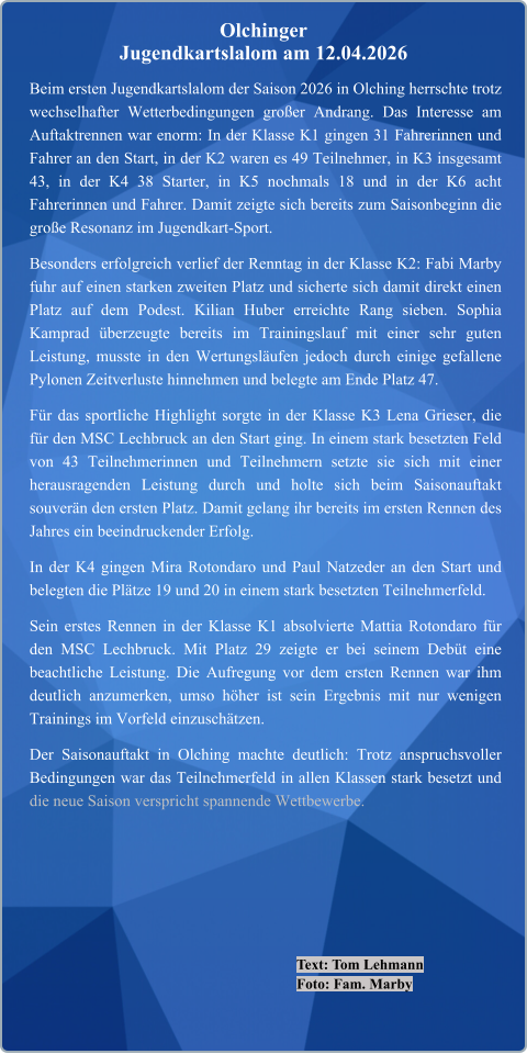 Text: Tom Lehmann Foto: Fam. Marby Beim ersten Jugendkartslalom der Saison 2026 in Olching herrschte trotz wechselhafter Wetterbedingungen großer Andrang. Das Interesse am Auftaktrennen war enorm: In der Klasse K1 gingen 31 Fahrerinnen und Fahrer an den Start, in der K2 waren es 49 Teilnehmer, in K3 insgesamt 43, in der K4 38 Starter, in K5 nochmals 18 und in der K6 acht Fahrerinnen und Fahrer. Damit zeigte sich bereits zum Saisonbeginn die große Resonanz im Jugendkart-Sport. Besonders erfolgreich verlief der Renntag in der Klasse K2: Fabi Marby fuhr auf einen starken zweiten Platz und sicherte sich damit direkt einen Platz auf dem Podest. Kilian Huber erreichte Rang sieben. Sophia Kamprad überzeugte bereits im Trainingslauf mit einer sehr guten Leistung, musste in den Wertungsläufen jedoch durch einige gefallene Pylonen Zeitverluste hinnehmen und belegte am Ende Platz 47. Für das sportliche Highlight sorgte in der Klasse K3 Lena Grieser, die für den MSC Lechbruck an den Start ging. In einem stark besetzten Feld von 43 Teilnehmerinnen und Teilnehmern setzte sie sich mit einer herausragenden Leistung durch und holte sich beim Saisonauftakt souverän den ersten Platz. Damit gelang ihr bereits im ersten Rennen des Jahres ein beeindruckender Erfolg. In der K4 gingen Mira Rotondaro und Paul Natzeder an den Start und belegten die Plätze 19 und 20 in einem stark besetzten Teilnehmerfeld. Sein erstes Rennen in der Klasse K1 absolvierte Mattia Rotondaro für den MSC Lechbruck. Mit Platz 29 zeigte er bei seinem Debüt eine beachtliche Leistung. Die Aufregung vor dem ersten Rennen war ihm deutlich anzumerken, umso höher ist sein Ergebnis mit nur wenigen Trainings im Vorfeld einzuschätzen. Der Saisonauftakt in Olching machte deutlich: Trotz anspruchsvoller Bedingungen war das Teilnehmerfeld in allen Klassen stark besetzt und die neue Saison verspricht spannende Wettbewerbe.  Olchinger  Jugendkartslalom am 12.04.2026