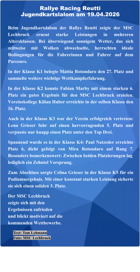 Text: Tom Lehmann Foto: MSC Lechbruck  Beim Jugendkartslalom der Rallye Reutti zeigte der MSC Lechbruck erneut starke Leistungen in mehreren Altersklassen. Bei überwiegend sonnigem Wetter, das sich zeitweise mit Wolken abwechselte, herrschten ideale Bedingungen für die Fahrerinnen und Fahrer auf dem Parcours.  In der Klasse K1 belegte Mattia Rotondaro den 27. Platz und sammelte weitere wichtige Wettkampferfahrung.  In der Klasse K2 konnte Fabian Marby mit einem starken 6. Platz ein gutes Ergebnis für den MSC Lechbruck erzielen. Vereinskollege Kilian Huber erreichte in der selben Klasse den 16. Platz.  Auch in der Klasse K3 war der Verein erfolgreich vertreten: Lena Grieser fuhr auf einen hervorragenden 5. Platz und verpasste nur knapp einen Platz unter den Top Drei.  Spannend wurde es in der Klasse K4: Paul Natzeder erreichte Platz 6, dicht gefolgt von Mira Rotondaro auf Rang 7. Besonders bemerkenswert: Zwischen beiden Platzierungen laglediglich ein Zehntel Vorsprung.  Zum Abschluss sorgte Celina Grieser in der Klasse K5 für ein Podiumsergebnis. Mit einer konstant starken Leistung sicherte sie sich einen soliden 3. Platz.  Der MSC Lechbruckzeigte sich mit denErgebnissen zufriedenund blickt motiviert auf die kommenden Wettbewerbe.   Rallye Racing ReuttiJugendkartslalom am 19.04.2026