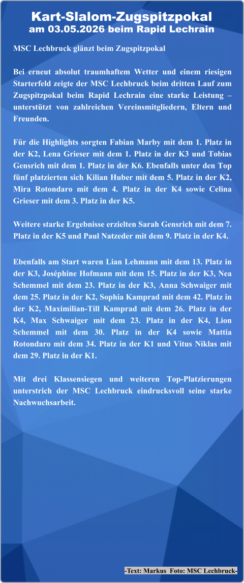 -Text: Markus  Foto: MSC Lechbruck- MSC Lechbruck glänzt beim Zugspitzpokal Bei erneut absolut traumhaftem Wetter und einem riesigen Starterfeld zeigte der MSC Lechbruck beim dritten Lauf zum Zugspitzpokal beim Rapid Lechrain eine starke Leistung – unterstützt von zahlreichen Vereinsmitgliedern, Eltern und Freunden.  Für die Highlights sorgten Fabian Marby mit dem 1. Platz in der K2, Lena Grieser mit dem 1. Platz in der K3 und Tobias Gensrich mit dem 1. Platz in der K6. Ebenfalls unter den Top fünf platzierten sich Kilian Huber mit dem 5. Platz in der K2, Mira Rotondaro mit dem 4. Platz in der K4 sowie Celina Grieser mit dem 3. Platz in der K5.  Weitere starke Ergebnisse erzielten Sarah Gensrich mit dem 7. Platz in der K5 und Paul Natzeder mit dem 9. Platz in der K4. Ebenfalls am Start waren Lian Lehmann mit dem 13. Platz in der K3, Joséphine Hofmann mit dem 15. Platz in der K3, Nea Schemmel mit dem 23. Platz in der K3, Anna Schwaiger mit dem 25. Platz in der K2, Sophia Kamprad mit dem 42. Platz in der K2, Maximilian-Till Kamprad mit dem 26. Platz in der K4, Max Schwaiger mit dem 23. Platz in der K4, Lion Schemmel mit dem 30. Platz in der K4 sowie Mattia Rotondaro mit dem 34. Platz in der K1 und Vitus Niklas mit dem 29. Platz in der K1.  Mit drei Klassensiegen und weiteren Top-Platzierungen unterstrich der MSC Lechbruck eindrucksvoll seine starke Nachwuchsarbeit. Kart-Slalom-Zugspitzpokalam 03.05.2026 beim Rapid Lechrain