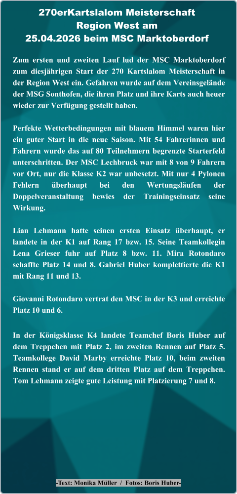 -Text: Monika Müller  /  Fotos: Boris Huber- Zum ersten und zweiten Lauf lud der MSC Marktoberdorf zum diesjährigen Start der 270 Kartslalom Meisterschaft in der Region West ein. Gefahren wurde auf dem Vereinsgelände der MSG Sonthofen, die ihren Platz und ihre Karts auch heuer wieder zur Verfügung gestellt haben. Perfekte Wetterbedingungen mit blauem Himmel waren hier ein guter Start in die neue Saison. Mit 54 Fahrerinnen und Fahrern wurde das auf 80 Teilnehmern begrenzte Starterfeld unterschritten. Der MSC Lechbruck war mit 8 von 9 Fahrern vor Ort, nur die Klasse K2 war unbesetzt. Mit nur 4 Pylonen Fehlern überhaupt bei den Wertungsläufen der Doppelveranstaltung bewies der Trainingseinsatz seine Wirkung.  Lian Lehmann hatte seinen ersten Einsatz überhaupt, er landete in der K1 auf Rang 17 bzw. 15. Seine Teamkollegin Lena Grieser fuhr auf Platz 8 bzw. 11. Mira Rotondaro schaffte Platz 14 und 8. Gabriel Huber komplettierte die K1 mit Rang 11 und 13.  Giovanni Rotondaro vertrat den MSC in der K3 und erreichte Platz 10 und 6. In der Königsklasse K4 landete Teamchef Boris Huber auf dem Treppchen mit Platz 2, im zweiten Rennen auf Platz 5. Teamkollege David Marby erreichte Platz 10, beim zweiten Rennen stand er auf dem dritten Platz auf dem Treppchen. Tom Lehmann zeigte gute Leistung mit Platzierung 7 und 8. 270erKartslalom Meisterschaft Region West am25.04.2026 beim MSC Marktoberdorf
