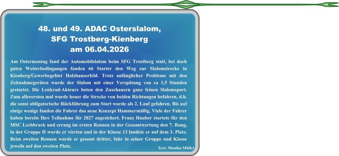 Text: Monika Müller Am Ostermontag fand der Automobilslalom beim SFG Trostberg statt, bei doch guten Wetterbedingungen fanden 66 Starter den Weg zur Slalomstrecke in Kienberg/Gewerbegebiet Holzhauserfeld. Trotz anfänglicher Probleme mit den Zeitnahmegeräten wurde der Slalom mit einer Verspätung von ca 1,5 Stunden gestartet. Die Lenkrad-Akteure boten den Zuschauern ganz feinen Slalomsport. Zum allerersten mal wurde heuer die Strecke von beiden Richtungen befahren, d.h. die sonst obligatorische Rückführung zum Start wurde als 2. Lauf gefahren. Bis auf einige wenige fanden die Fahrer das neue Konzept Hammermäßig. Viele der Fahrer haben bereits Ihre Teilnahme für 2027 zugesichert. Franz Hauber startete für den MSC Lechbruck und errang im ersten Rennen in der Gesamtwertung den 7. Rang, in der Gruppe H wurde er vierten und in der Klasse 13 landete er auf dem 3. Platz. Beim zweiten Rennen wurde er gesamt dritter, fuhr in seiner Gruppe und Klasse jeweils auf den zweiten Platz.  48. und 49. ADAC Osterslalom,SFG Trostberg-Kienberg am 06.04.2026