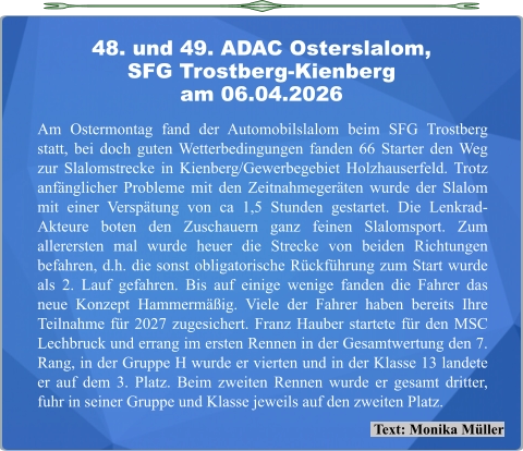 Text: Monika Müller Am Ostermontag fand der Automobilslalom beim SFG Trostberg statt, bei doch guten Wetterbedingungen fanden 66 Starter den Weg zur Slalomstrecke in Kienberg/Gewerbegebiet Holzhauserfeld. Trotz anfänglicher Probleme mit den Zeitnahmegeräten wurde der Slalom mit einer Verspätung von ca 1,5 Stunden gestartet. Die Lenkrad-Akteure boten den Zuschauern ganz feinen Slalomsport. Zum allerersten mal wurde heuer die Strecke von beiden Richtungen befahren, d.h. die sonst obligatorische Rückführung zum Start wurde als 2. Lauf gefahren. Bis auf einige wenige fanden die Fahrer das neue Konzept Hammermäßig. Viele der Fahrer haben bereits Ihre Teilnahme für 2027 zugesichert. Franz Hauber startete für den MSC Lechbruck und errang im ersten Rennen in der Gesamtwertung den 7. Rang, in der Gruppe H wurde er vierten und in der Klasse 13 landete er auf dem 3. Platz. Beim zweiten Rennen wurde er gesamt dritter, fuhr in seiner Gruppe und Klasse jeweils auf den zweiten Platz. 48. und 49. ADAC Osterslalom,SFG Trostberg-Kienberg am 06.04.2026