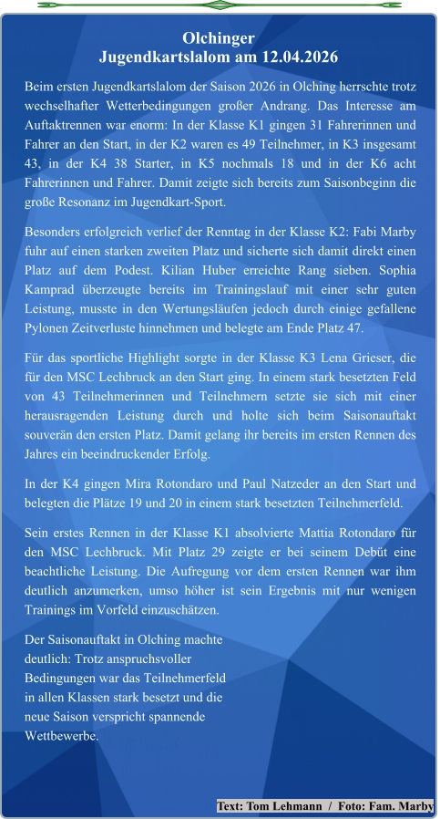 Text: Tom Lehmann  /  Foto: Fam. Marby Beim ersten Jugendkartslalom der Saison 2026 in Olching herrschte trotz wechselhafter Wetterbedingungen großer Andrang. Das Interesse am Auftaktrennen war enorm: In der Klasse K1 gingen 31 Fahrerinnen und Fahrer an den Start, in der K2 waren es 49 Teilnehmer, in K3 insgesamt 43, in der K4 38 Starter, in K5 nochmals 18 und in der K6 acht Fahrerinnen und Fahrer. Damit zeigte sich bereits zum Saisonbeginn die große Resonanz im Jugendkart-Sport. Besonders erfolgreich verlief der Renntag in der Klasse K2: Fabi Marby fuhr auf einen starken zweiten Platz und sicherte sich damit direkt einen Platz auf dem Podest. Kilian Huber erreichte Rang sieben. Sophia Kamprad überzeugte bereits im Trainingslauf mit einer sehr guten Leistung, musste in den Wertungsläufen jedoch durch einige gefallene Pylonen Zeitverluste hinnehmen und belegte am Ende Platz 47. Für das sportliche Highlight sorgte in der Klasse K3 Lena Grieser, die für den MSC Lechbruck an den Start ging. In einem stark besetzten Feld von 43 Teilnehmerinnen und Teilnehmern setzte sie sich mit einer herausragenden Leistung durch und holte sich beim Saisonauftakt souverän den ersten Platz. Damit gelang ihr bereits im ersten Rennen des Jahres ein beeindruckender Erfolg. In der K4 gingen Mira Rotondaro und Paul Natzeder an den Start und belegten die Plätze 19 und 20 in einem stark besetzten Teilnehmerfeld. Sein erstes Rennen in der Klasse K1 absolvierte Mattia Rotondaro für den MSC Lechbruck. Mit Platz 29 zeigte er bei seinem Debüt eine beachtliche Leistung. Die Aufregung vor dem ersten Rennen war ihm deutlich anzumerken, umso höher ist sein Ergebnis mit nur wenigen Trainings im Vorfeld einzuschätzen. Der Saisonauftakt in Olching machtedeutlich: Trotz anspruchsvollerBedingungen war das Teilnehmerfeldin allen Klassen stark besetzt und dieneue Saison verspricht spannendeWettbewerbe.  Olchinger  Jugendkartslalom am 12.04.2026