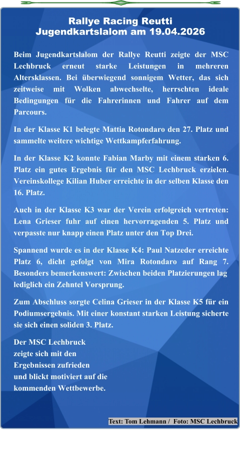 Text: Tom Lehmann /  Foto: MSC Lechbruck  Beim Jugendkartslalom der Rallye Reutti zeigte der MSC Lechbruck erneut starke Leistungen in mehreren Altersklassen. Bei überwiegend sonnigem Wetter, das sich zeitweise mit Wolken abwechselte, herrschten ideale Bedingungen für die Fahrerinnen und Fahrer auf dem Parcours.  In der Klasse K1 belegte Mattia Rotondaro den 27. Platz und sammelte weitere wichtige Wettkampferfahrung.  In der Klasse K2 konnte Fabian Marby mit einem starken 6. Platz ein gutes Ergebnis für den MSC Lechbruck erzielen. Vereinskollege Kilian Huber erreichte in der selben Klasse den 16. Platz.  Auch in der Klasse K3 war der Verein erfolgreich vertreten: Lena Grieser fuhr auf einen hervorragenden 5. Platz und verpasste nur knapp einen Platz unter den Top Drei.  Spannend wurde es in der Klasse K4: Paul Natzeder erreichte Platz 6, dicht gefolgt von Mira Rotondaro auf Rang 7. Besonders bemerkenswert: Zwischen beiden Platzierungen laglediglich ein Zehntel Vorsprung.  Zum Abschluss sorgte Celina Grieser in der Klasse K5 für ein Podiumsergebnis. Mit einer konstant starken Leistung sicherte sie sich einen soliden 3. Platz.  Der MSC Lechbruckzeigte sich mit denErgebnissen zufriedenund blickt motiviert auf die kommenden Wettbewerbe.   Rallye Racing ReuttiJugendkartslalom am 19.04.2026