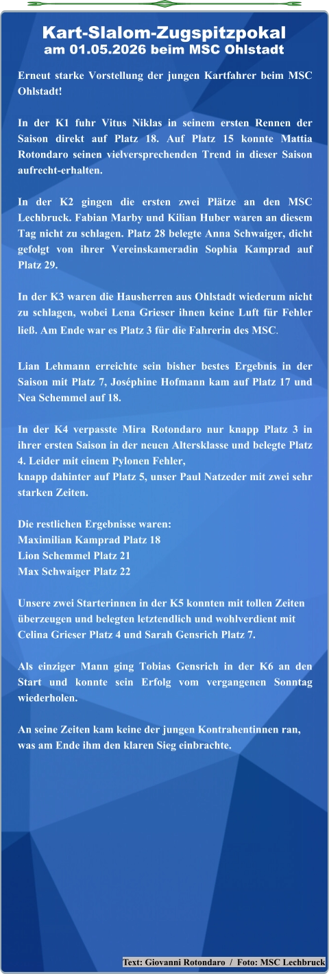 Text: Giovanni Rotondaro  /  Foto: MSC Lechbruck Erneut starke Vorstellung der jungen Kartfahrer beim MSC Ohlstadt! In der K1 fuhr Vitus Niklas in seinem ersten Rennen der Saison direkt auf Platz 18. Auf Platz 15 konnte Mattia Rotondaro seinen vielversprechenden Trend in dieser Saison aufrecht-erhalten.  In der K2 gingen die ersten zwei Plätze an den MSC Lechbruck. Fabian Marby und Kilian Huber waren an diesem Tag nicht zu schlagen. Platz 28 belegte Anna Schwaiger, dicht gefolgt von ihrer Vereinskameradin Sophia Kamprad auf Platz 29.  In der K3 waren die Hausherren aus Ohlstadt wiederum nicht zu schlagen, wobei Lena Grieser ihnen keine Luft für Fehler ließ. Am Ende war es Platz 3 für die Fahrerin des MSC. Lian Lehmann erreichte sein bisher bestes Ergebnis in der Saison mit Platz 7, Joséphine Hofmann kam auf Platz 17 und Nea Schemmel auf 18.  In der K4 verpasste Mira Rotondaro nur knapp Platz 3 in ihrer ersten Saison in der neuen Altersklasse und belegte Platz 4. Leider mit einem Pylonen Fehler,knapp dahinter auf Platz 5, unser Paul Natzeder mit zwei sehr starken Zeiten.  Die restlichen Ergebnisse waren: Maximilian Kamprad Platz 18 Lion Schemmel Platz 21 Max Schwaiger Platz 22 Unsere zwei Starterinnen in der K5 konnten mit tollen Zeitenüberzeugen und belegten letztendlich und wohlverdient mitCelina Grieser Platz 4 und Sarah Gensrich Platz 7. Als einziger Mann ging Tobias Gensrich in der K6 an den Start und konnte sein Erfolg vom vergangenen Sonntag wiederholen.An seine Zeiten kam keine der jungen Kontrahentinnen ran,was am Ende ihm den klaren Sieg einbrachte.  Kart-Slalom-Zugspitzpokalam 01.05.2026 beim MSC Ohlstadt