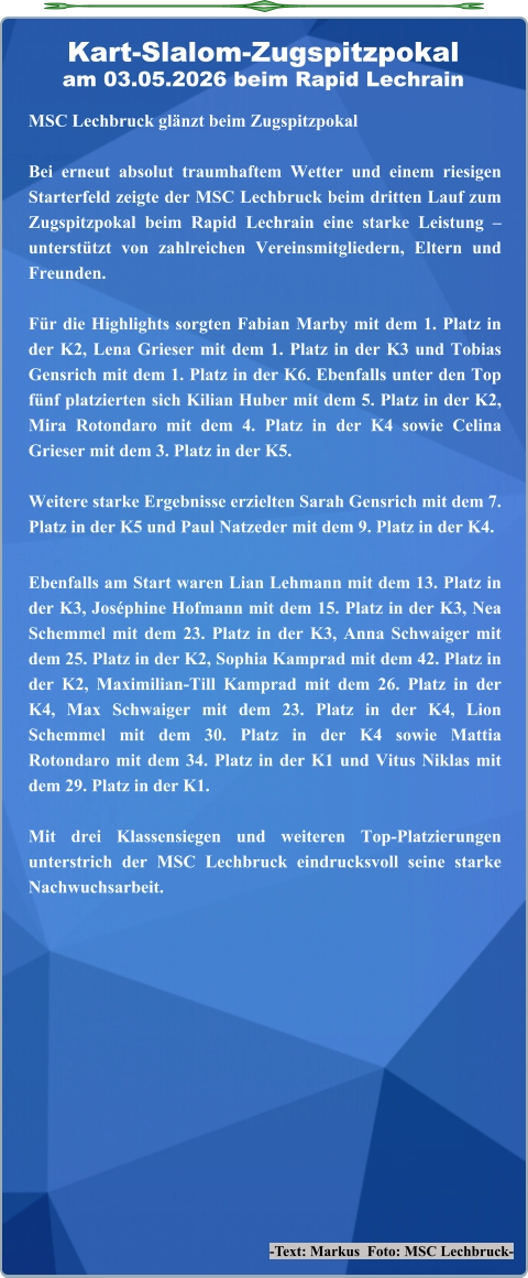 -Text: Markus  Foto: MSC Lechbruck- MSC Lechbruck glänzt beim Zugspitzpokal Bei erneut absolut traumhaftem Wetter und einem riesigen Starterfeld zeigte der MSC Lechbruck beim dritten Lauf zum Zugspitzpokal beim Rapid Lechrain eine starke Leistung – unterstützt von zahlreichen Vereinsmitgliedern, Eltern und Freunden.  Für die Highlights sorgten Fabian Marby mit dem 1. Platz in der K2, Lena Grieser mit dem 1. Platz in der K3 und Tobias Gensrich mit dem 1. Platz in der K6. Ebenfalls unter den Top fünf platzierten sich Kilian Huber mit dem 5. Platz in der K2, Mira Rotondaro mit dem 4. Platz in der K4 sowie Celina Grieser mit dem 3. Platz in der K5.  Weitere starke Ergebnisse erzielten Sarah Gensrich mit dem 7. Platz in der K5 und Paul Natzeder mit dem 9. Platz in der K4. Ebenfalls am Start waren Lian Lehmann mit dem 13. Platz in der K3, Joséphine Hofmann mit dem 15. Platz in der K3, Nea Schemmel mit dem 23. Platz in der K3, Anna Schwaiger mit dem 25. Platz in der K2, Sophia Kamprad mit dem 42. Platz in der K2, Maximilian-Till Kamprad mit dem 26. Platz in der K4, Max Schwaiger mit dem 23. Platz in der K4, Lion Schemmel mit dem 30. Platz in der K4 sowie Mattia Rotondaro mit dem 34. Platz in der K1 und Vitus Niklas mit dem 29. Platz in der K1.  Mit drei Klassensiegen und weiteren Top-Platzierungen unterstrich der MSC Lechbruck eindrucksvoll seine starke Nachwuchsarbeit. Kart-Slalom-Zugspitzpokalam 03.05.2026 beim Rapid Lechrain