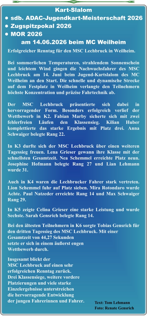 Text: Tom LehmannFoto: Renate Gensrich Erfolgreicher Renntag für den MSC Lechbruck in Weilheim. Bei sommerlichen Temperaturen, strahlendem Sonnenschein und leichtem Wind gingen die Nachwuchsfahrer des MSC Lechbruck am 14. Juni beim Jugend-Kartslalom des MC Weilheim an den Start. Die schnelle und dynamische Strecke auf dem Festplatz in Weilheim verlangte den Teilnehmern höchste Konzentration und präzise Fahrtechnik ab. Der MSC Lechbruck präsentierte sich dabei in hervorragender Form. Besonders erfolgreich verlief der Wettbewerb in K2. Fabian Marby sicherte sich mit zwei fehlerfreien Läufen den Klassensieg. Kilian Huber komplettierte das starke Ergebnis mit Platz drei. Anna Schwaiger belegte Rang 22.  In K3 durfte sich der MSC Lechbruck über einen weiteren Tagessieg freuen. Lena Grieser gewann ihre Klasse mit der schnellsten Gesamtzeit. Nea Schemmel erreichte Platz neun. Josephine Hofmann belegte Rang 27 und Lian Lehmann wurde 31.  Auch in K4 waren die Lechbrucker Fahrer stark vertreten. Lion Schemmel fuhr auf Platz sieben. Mira Rotondaro wurde Achte. Paul Natzeder erreichte Rang 14 und Max Schwaiger Rang 29.  In K5 zeigte Celina Grieser eine starke Leistung und wurde Sechste. Sarah Gensrich belegte Rang 14.  Bei den ältesten Teilnehmern in K6 sorgte Tobias Gensrich für den dritten Tagessieg des MSC Lechbruck. Mit einer Gesamtzeit von 44,27 Sekundensetzte er sich in einem äußerst engenWettbewerb durch.  Insgesamt blickt der MSC Lechbruck auf einen sehr erfolgreichen Renntag zurück. Drei Klassensiege, weitere vordere Platzierungen und viele starke Einzelergebnisse unterstreichen die hervorragende Entwicklung der jungen Fahrerinnen und Fahrer. Kart-Slalom •	sdb. ADAC-Jugendkart-Meisterschaft 2026 •	Zugspitzpokal 2026 •	MOR 2026 am 14.06.2026 beim MC Weilheim