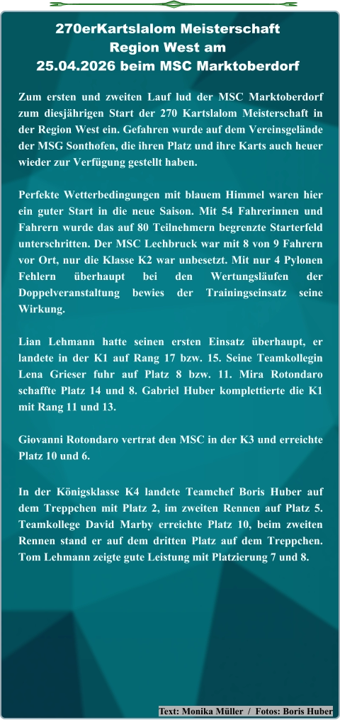 Text: Monika Müller  /  Fotos: Boris Huber Zum ersten und zweiten Lauf lud der MSC Marktoberdorf zum diesjährigen Start der 270 Kartslalom Meisterschaft in der Region West ein. Gefahren wurde auf dem Vereinsgelände der MSG Sonthofen, die ihren Platz und ihre Karts auch heuer wieder zur Verfügung gestellt haben. Perfekte Wetterbedingungen mit blauem Himmel waren hier ein guter Start in die neue Saison. Mit 54 Fahrerinnen und Fahrern wurde das auf 80 Teilnehmern begrenzte Starterfeld unterschritten. Der MSC Lechbruck war mit 8 von 9 Fahrern vor Ort, nur die Klasse K2 war unbesetzt. Mit nur 4 Pylonen Fehlern überhaupt bei den Wertungsläufen der Doppelveranstaltung bewies der Trainingseinsatz seine Wirkung.  Lian Lehmann hatte seinen ersten Einsatz überhaupt, er landete in der K1 auf Rang 17 bzw. 15. Seine Teamkollegin Lena Grieser fuhr auf Platz 8 bzw. 11. Mira Rotondaro schaffte Platz 14 und 8. Gabriel Huber komplettierte die K1 mit Rang 11 und 13.  Giovanni Rotondaro vertrat den MSC in der K3 und erreichte Platz 10 und 6. In der Königsklasse K4 landete Teamchef Boris Huber auf dem Treppchen mit Platz 2, im zweiten Rennen auf Platz 5. Teamkollege David Marby erreichte Platz 10, beim zweiten Rennen stand er auf dem dritten Platz auf dem Treppchen. Tom Lehmann zeigte gute Leistung mit Platzierung 7 und 8. 270erKartslalom Meisterschaft Region West am25.04.2026 beim MSC Marktoberdorf