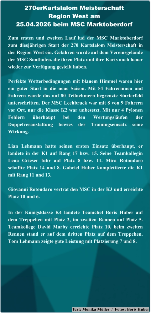 Text: Monika Müller  /  Fotos: Boris Huber Zum ersten und zweiten Lauf lud der MSC Marktoberdorf zum diesjährigen Start der 270 Kartslalom Meisterschaft in der Region West ein. Gefahren wurde auf dem Vereinsgelände der MSG Sonthofen, die ihren Platz und ihre Karts auch heuer wieder zur Verfügung gestellt haben. Perfekte Wetterbedingungen mit blauem Himmel waren hier ein guter Start in die neue Saison. Mit 54 Fahrerinnen und Fahrern wurde das auf 80 Teilnehmern begrenzte Starterfeld unterschritten. Der MSC Lechbruck war mit 8 von 9 Fahrern vor Ort, nur die Klasse K2 war unbesetzt. Mit nur 4 Pylonen Fehlern überhaupt bei den Wertungsläufen der Doppelveranstaltung bewies der Trainingseinsatz seine Wirkung.  Lian Lehmann hatte seinen ersten Einsatz überhaupt, er landete in der K1 auf Rang 17 bzw. 15. Seine Teamkollegin Lena Grieser fuhr auf Platz 8 bzw. 11. Mira Rotondaro schaffte Platz 14 und 8. Gabriel Huber komplettierte die K1 mit Rang 11 und 13.  Giovanni Rotondaro vertrat den MSC in der K3 und erreichte Platz 10 und 6. In der Königsklasse K4 landete Teamchef Boris Huber auf dem Treppchen mit Platz 2, im zweiten Rennen auf Platz 5. Teamkollege David Marby erreichte Platz 10, beim zweiten Rennen stand er auf dem dritten Platz auf dem Treppchen. Tom Lehmann zeigte gute Leistung mit Platzierung 7 und 8. 270erKartslalom Meisterschaft Region West am25.04.2026 beim MSC Marktoberdorf