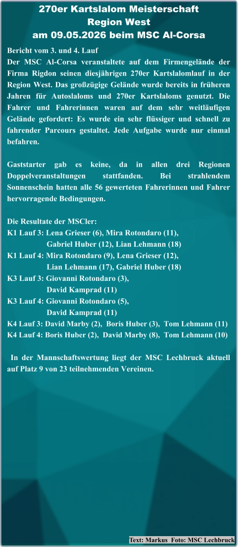 Text: Markus  Foto: MSC Lechbruck Bericht vom 3. und 4. Lauf  Der MSC Al-Corsa veranstaltete auf dem Firmengelände der Firma Rigdon seinen diesjährigen 270er Kartslalomlauf in der Region West. Das großzügige Gelände wurde bereits in früheren Jahren für Autoslaloms und 270er Kartslaloms genutzt. Die Fahrer und Fahrerinnen waren auf dem sehr weitläufigen Gelände gefordert: Es wurde ein sehr flüssiger und schnell zu fahrender Parcours gestaltet. Jede Aufgabe wurde nur einmal befahren. Gaststarter gab es keine, da in allen drei Regionen Doppelveranstaltungen stattfanden. Bei strahlendem Sonnenschein hatten alle 56 gewerteten Fahrerinnen und Fahrer hervorragende Bedingungen. Die Resultate der MSCler: K1 Lauf 3: Lena Grieser (6), Mira Rotondaro (11),                     Gabriel Huber (12), Lian Lehmann (18) K1 Lauf 4: Mira Rotondaro (9), Lena Grieser (12),                     Lian Lehmann (17), Gabriel Huber (18) K3 Lauf 3: Giovanni Rotondaro (3),                     David Kamprad (11) K3 Lauf 4: Giovanni Rotondaro (5),                     David Kamprad (11) K4 Lauf 3: David Marby (2),  Boris Huber (3),  Tom Lehmann (11) K4 Lauf 4: Boris Huber (2),  David Marby (8),  Tom Lehmann (10)  In der Mannschaftswertung liegt der MSC Lechbruck aktuell auf Platz 9 von 23 teilnehmenden Vereinen. 270er Kartslalom Meisterschaft Region Westam 09.05.2026 beim MSC Al-Corsa
