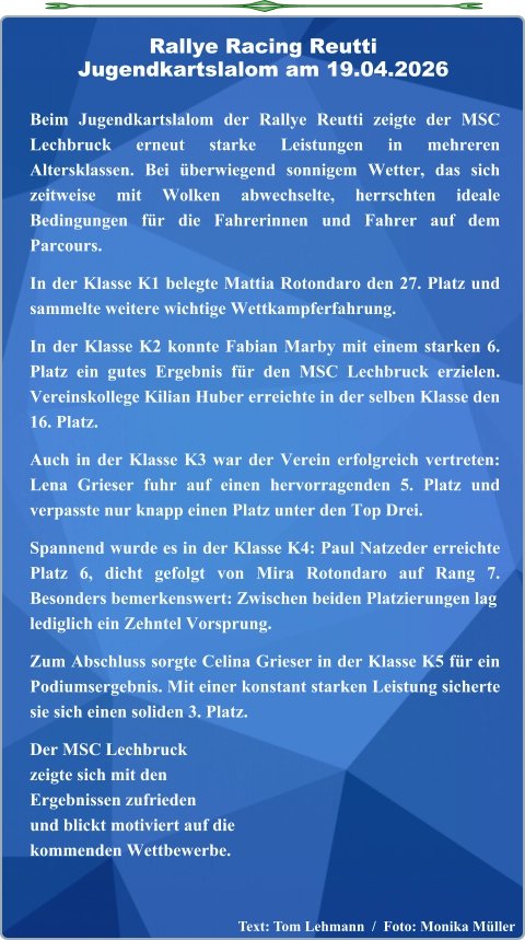 Text: Tom Lehmann  /  Foto: Monika Müller  Beim Jugendkartslalom der Rallye Reutti zeigte der MSC Lechbruck erneut starke Leistungen in mehreren Altersklassen. Bei überwiegend sonnigem Wetter, das sich zeitweise mit Wolken abwechselte, herrschten ideale Bedingungen für die Fahrerinnen und Fahrer auf dem Parcours.  In der Klasse K1 belegte Mattia Rotondaro den 27. Platz und sammelte weitere wichtige Wettkampferfahrung.  In der Klasse K2 konnte Fabian Marby mit einem starken 6. Platz ein gutes Ergebnis für den MSC Lechbruck erzielen. Vereinskollege Kilian Huber erreichte in der selben Klasse den 16. Platz.  Auch in der Klasse K3 war der Verein erfolgreich vertreten: Lena Grieser fuhr auf einen hervorragenden 5. Platz und verpasste nur knapp einen Platz unter den Top Drei.  Spannend wurde es in der Klasse K4: Paul Natzeder erreichte Platz 6, dicht gefolgt von Mira Rotondaro auf Rang 7. Besonders bemerkenswert: Zwischen beiden Platzierungen laglediglich ein Zehntel Vorsprung.  Zum Abschluss sorgte Celina Grieser in der Klasse K5 für ein Podiumsergebnis. Mit einer konstant starken Leistung sicherte sie sich einen soliden 3. Platz.  Der MSC Lechbruckzeigte sich mit denErgebnissen zufriedenund blickt motiviert auf die kommenden Wettbewerbe.   Rallye Racing ReuttiJugendkartslalom am 19.04.2026