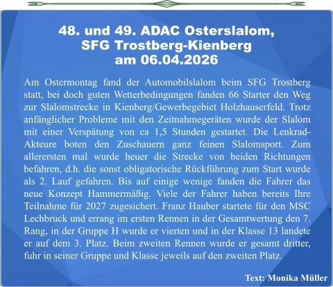 Text: Monika Müller  Am Ostermontag fand der Automobilslalom beim SFG Trostberg statt, bei doch guten Wetterbedingungen fanden 66 Starter den Weg zur Slalomstrecke in Kienberg/Gewerbegebiet Holzhauserfeld. Trotz anfänglicher Probleme mit den Zeitnahmegeräten wurde der Slalom mit einer Verspätung von ca 1,5 Stunden gestartet. Die Lenkrad-Akteure boten den Zuschauern ganz feinen Slalomsport. Zum allerersten mal wurde heuer die Strecke von beiden Richtungen befahren, d.h. die sonst obligatorische Rückführung zum Start wurde als 2. Lauf gefahren. Bis auf einige wenige fanden die Fahrer das neue Konzept Hammermäßig. Viele der Fahrer haben bereits Ihre Teilnahme für 2027 zugesichert. Franz Hauber startete für den MSC Lechbruck und errang im ersten Rennen in der Gesamtwertung den 7. Rang, in der Gruppe H wurde er vierten und in der Klasse 13 landete er auf dem 3. Platz. Beim zweiten Rennen wurde er gesamt dritter, fuhr in seiner Gruppe und Klasse jeweils auf den zweiten Platz. 48. und 49. ADAC Osterslalom,SFG Trostberg-Kienberg am 06.04.2026
