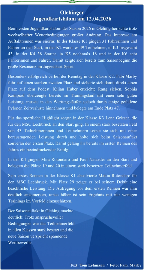 Text: Tom Lehmann  /  Foto: Fam. Marby  Beim ersten Jugendkartslalom der Saison 2026 in Olching herrschte trotz wechselhafter Wetterbedingungen großer Andrang. Das Interesse am Auftaktrennen war enorm: In der Klasse K1 gingen 31 Fahrerinnen und Fahrer an den Start, in der K2 waren es 49 Teilnehmer, in K3 insgesamt 43, in der K4 38 Starter, in K5 nochmals 18 und in der K6 acht Fahrerinnen und Fahrer. Damit zeigte sich bereits zum Saisonbeginn die große Resonanz im Jugendkart-Sport. Besonders erfolgreich verlief der Renntag in der Klasse K2: Fabi Marby fuhr auf einen starken zweiten Platz und sicherte sich damit direkt einen Platz auf dem Podest. Kilian Huber erreichte Rang sieben. Sophia Kamprad überzeugte bereits im Trainingslauf mit einer sehr guten Leistung, musste in den Wertungsläufen jedoch durch einige gefallene Pylonen Zeitverluste hinnehmen und belegte am Ende Platz 47. Für das sportliche Highlight sorgte in der Klasse K3 Lena Grieser, die für den MSC Lechbruck an den Start ging. In einem stark besetzten Feld von 43 Teilnehmerinnen und Teilnehmern setzte sie sich mit einer herausragenden Leistung durch und holte sich beim Saisonauftakt souverän den ersten Platz. Damit gelang ihr bereits im ersten Rennen des Jahres ein beeindruckender Erfolg. In der K4 gingen Mira Rotondaro und Paul Natzeder an den Start und belegten die Plätze 19 und 20 in einem stark besetzten Teilnehmerfeld. Sein erstes Rennen in der Klasse K1 absolvierte Mattia Rotondaro für den MSC Lechbruck. Mit Platz 29 zeigte er bei seinem Debüt eine beachtliche Leistung. Die Aufregung vor dem ersten Rennen war ihm deutlich anzumerken, umso höher ist sein Ergebnis mit nur wenigen Trainings im Vorfeld einzuschätzen. Der Saisonauftakt in Olching machtedeutlich: Trotz anspruchsvollerBedingungen war das Teilnehmerfeldin allen Klassen stark besetzt und dieneue Saison verspricht spannendeWettbewerbe.  Olchinger  Jugendkartslalom am 12.04.2026