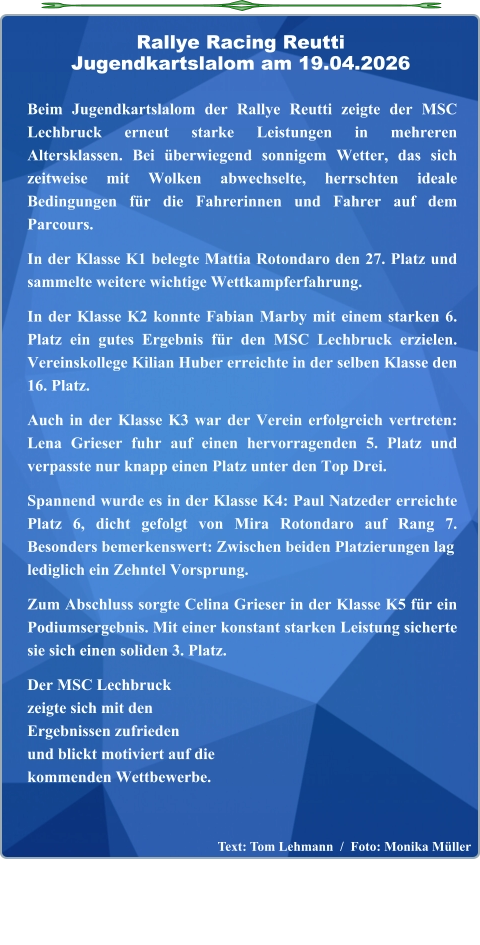 Text: Tom Lehmann  /  Foto: Monika Müller  Beim Jugendkartslalom der Rallye Reutti zeigte der MSC Lechbruck erneut starke Leistungen in mehreren Altersklassen. Bei überwiegend sonnigem Wetter, das sich zeitweise mit Wolken abwechselte, herrschten ideale Bedingungen für die Fahrerinnen und Fahrer auf dem Parcours.  In der Klasse K1 belegte Mattia Rotondaro den 27. Platz und sammelte weitere wichtige Wettkampferfahrung.  In der Klasse K2 konnte Fabian Marby mit einem starken 6. Platz ein gutes Ergebnis für den MSC Lechbruck erzielen. Vereinskollege Kilian Huber erreichte in der selben Klasse den 16. Platz.  Auch in der Klasse K3 war der Verein erfolgreich vertreten: Lena Grieser fuhr auf einen hervorragenden 5. Platz und verpasste nur knapp einen Platz unter den Top Drei.  Spannend wurde es in der Klasse K4: Paul Natzeder erreichte Platz 6, dicht gefolgt von Mira Rotondaro auf Rang 7. Besonders bemerkenswert: Zwischen beiden Platzierungen laglediglich ein Zehntel Vorsprung.  Zum Abschluss sorgte Celina Grieser in der Klasse K5 für ein Podiumsergebnis. Mit einer konstant starken Leistung sicherte sie sich einen soliden 3. Platz.  Der MSC Lechbruckzeigte sich mit denErgebnissen zufriedenund blickt motiviert auf die kommenden Wettbewerbe.   Rallye Racing ReuttiJugendkartslalom am 19.04.2026