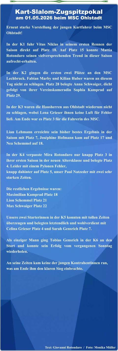 Text: Giovanni Rotondaro  /  Foto: Monika Müller  Erneut starke Vorstellung der jungen Kartfahrer beim MSC Ohlstadt! In der K1 fuhr Vitus Niklas in seinem ersten Rennen der Saison direkt auf Platz 18. Auf Platz 15 konnte Mattia Rotondaro seinen vielversprechenden Trend in dieser Saison aufrecht-erhalten.  In der K2 gingen die ersten zwei Plätze an den MSC Lechbruck. Fabian Marby und Kilian Huber waren an diesem Tag nicht zu schlagen. Platz 28 belegte Anna Schwaiger, dicht gefolgt von ihrer Vereinskameradin Sophia Kamprad auf Platz 29.  In der K3 waren die Hausherren aus Ohlstadt wiederum nicht zu schlagen, wobei Lena Grieser ihnen keine Luft für Fehler ließ. Am Ende war es Platz 3 für die Fahrerin des MSC. Lian Lehmann erreichte sein bisher bestes Ergebnis in der Saison mit Platz 7, Joséphine Hofmann kam auf Platz 17 und Nea Schemmel auf 18.  In der K4 verpasste Mira Rotondaro nur knapp Platz 3 in ihrer ersten Saison in der neuen Altersklasse und belegte Platz 4. Leider mit einem Pylonen Fehler,knapp dahinter auf Platz 5, unser Paul Natzeder mit zwei sehr starken Zeiten.  Die restlichen Ergebnisse waren: Maximilian Kamprad Platz 18 Lion Schemmel Platz 21 Max Schwaiger Platz 22 Unsere zwei Starterinnen in der K5 konnten mit tollen Zeitenüberzeugen und belegten letztendlich und wohlverdient mitCelina Grieser Platz 4 und Sarah Gensrich Platz 7. Als einziger Mann ging Tobias Gensrich in der K6 an den Start und konnte sein Erfolg vom vergangenen Sonntag wiederholen.An seine Zeiten kam keine der jungen Kontrahentinnen ran,was am Ende ihm den klaren Sieg einbrachte.  Kart-Slalom-Zugspitzpokalam 01.05.2026 beim MSC Ohlstadt