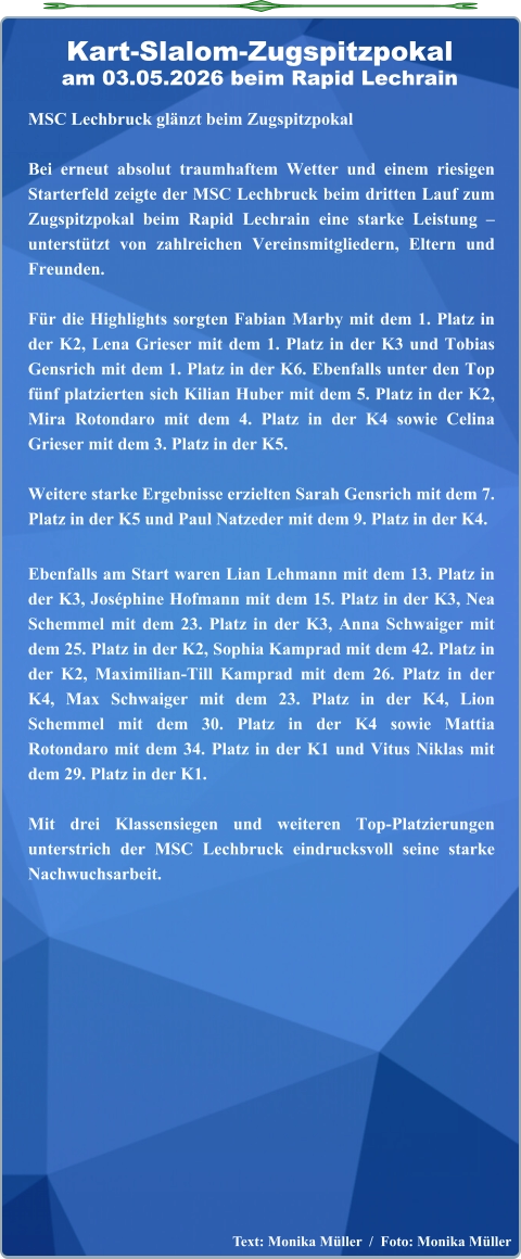 Text: Monika Müller  /  Foto: Monika Müller  MSC Lechbruck glänzt beim Zugspitzpokal Bei erneut absolut traumhaftem Wetter und einem riesigen Starterfeld zeigte der MSC Lechbruck beim dritten Lauf zum Zugspitzpokal beim Rapid Lechrain eine starke Leistung – unterstützt von zahlreichen Vereinsmitgliedern, Eltern und Freunden.  Für die Highlights sorgten Fabian Marby mit dem 1. Platz in der K2, Lena Grieser mit dem 1. Platz in der K3 und Tobias Gensrich mit dem 1. Platz in der K6. Ebenfalls unter den Top fünf platzierten sich Kilian Huber mit dem 5. Platz in der K2, Mira Rotondaro mit dem 4. Platz in der K4 sowie Celina Grieser mit dem 3. Platz in der K5.  Weitere starke Ergebnisse erzielten Sarah Gensrich mit dem 7. Platz in der K5 und Paul Natzeder mit dem 9. Platz in der K4. Ebenfalls am Start waren Lian Lehmann mit dem 13. Platz in der K3, Joséphine Hofmann mit dem 15. Platz in der K3, Nea Schemmel mit dem 23. Platz in der K3, Anna Schwaiger mit dem 25. Platz in der K2, Sophia Kamprad mit dem 42. Platz in der K2, Maximilian-Till Kamprad mit dem 26. Platz in der K4, Max Schwaiger mit dem 23. Platz in der K4, Lion Schemmel mit dem 30. Platz in der K4 sowie Mattia Rotondaro mit dem 34. Platz in der K1 und Vitus Niklas mit dem 29. Platz in der K1.  Mit drei Klassensiegen und weiteren Top-Platzierungen unterstrich der MSC Lechbruck eindrucksvoll seine starke Nachwuchsarbeit. Kart-Slalom-Zugspitzpokalam 03.05.2026 beim Rapid Lechrain