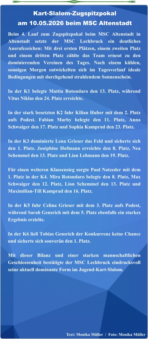 Text: Monika Müller  /  Foto: Monika Müller  Beim 4. Lauf zum Zugspitzpokal beim MSC Altenstadt in Altenstadt setzte der MSC Lechbruck ein deutliches Ausrufezeichen: Mit drei ersten Plätzen, einem zweiten Platz und einem dritten Platz zählte das Team erneut zu den dominierenden Vereinen des Tages. Nach einem kühlen, sonnigen Morgen entwickelten sich im Tagesverlauf ideale Bedingungen mit durchgehend strahlendem Sonnenschein.  In der K1 belegte Mattia Rotondaro den 13. Platz, während Vitus Niklas den 24. Platz erreichte.  In der stark besetzten K2 fuhr Kilian Huber mit dem 2. Platz aufs Podest. Fabian Marby belegte den 11. Platz, Anna Schwaiger den 17. Platz und Sophia Kamprad den 23. Platz.  In der K3 dominierte Lena Grieser das Feld und sicherte sich den 1. Platz. Joséphine Hofmann erreichte den 8. Platz, Nea Schemmel den 13. Platz und Lian Lehmann den 19. Platz.  Für einen weiteren Klassensieg sorgte Paul Natzeder mit dem 1. Platz in der K4. Mira Rotondaro belegte den 8. Platz, Max Schwaiger den 12. Platz, Lion Schemmel den 13. Platz und Maximilian‑Till Kamprad den 16. Platz.  In der K5 fuhr Celina Grieser mit dem 3. Platz aufs Podest, während Sarah Gensrich mit dem 5. Platz ebenfalls ein starkes Ergebnis erzielte.  In der K6 ließ Tobias Gensrich der Konkurrenz keine Chance und sicherte sich souverän den 1. Platz.  Mit dieser Bilanz und einer starken mannschaftlichen Geschlossenheit bestätigte der MSC Lechbruck eindrucksvoll seine aktuell dominante Form im Jugend‑Kart‑Slalom. Kart-Slalom-Zugspitzpokalam 10.05.2026 beim MSC Altenstadt