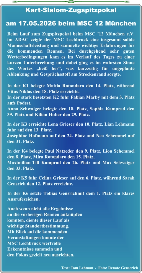Text: Tom Lehman  /  Foto: Renate Genserich  Beim Lauf zum Zugspitzpokal beim MSC ’12 München e.V. im ADAC zeigte der MSC Lechbruck eine insgesamt solide Mannschaftsleistung und sammelte wichtige Erfahrungen für die kommenden Rennen. Bei durchgehend sehr guten Wetterbedingungen kam es im Verlauf des Tages zu einer kurzen Unterbrechung und dabei ging es im wahrsten Sinne des Wortes „heiß her“, was kurzzeitig für ungeplante Ablenkung und Gesprächsstoff am Streckenrand sorgte. In der K1 belegte Mattia Rotondaro den 14. Platz, während Vitus Niklas den 18. Platz erreichte. In der stark besetzten K2 fuhr Fabian Marby mit dem 3. Platz aufs Podest.Anna Schwaiger belegte den 18. Platz, Sophia Kamprad den 39. Platz und Kilian Huber den 29. Platz. In der K3 erreichte Lena Grieser den 10. Platz. Lian Lehmann fuhr auf den 13. Platz,Joséphine Hofmann auf den 24. Platz und Nea Schemmel auf den 31. Platz. In der K4 belegte Paul Natzeder den 9. Platz, Lion Schemmel den 8. Platz, Mira Rotondaro den 15. Platz,Maximilian‑Till Kamprad den 26. Platz und Max Schwaiger den 33. Platz. In der K5 fuhr Celina Grieser auf den 6. Platz, während Sarah Gensrich den 12. Platz erreichte. In der K6 setzte Tobias Gensrichmit dem 1. Platz ein klares Ausrufezeichen. Auch wenn nicht alle Ergebnissean die vorherigen Rennen anknüpfenkonnten, diente dieser Lauf als wichtige Standortbestimmung. Mit Blick auf die kommenden Veranstaltungen konnte der MSC Lechbruck wertvolleErkenntnisse sammeln undden Fokus gezielt neu ausrichten.   Kart-Slalom-Zugspitzpokalam 17.05.2026 beim MSC 12 München