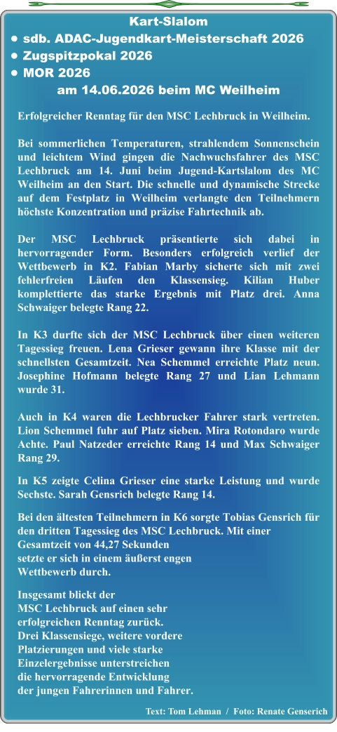 Text: Tom Lehman  /  Foto: Renate Genserich  Erfolgreicher Renntag für den MSC Lechbruck in Weilheim. Bei sommerlichen Temperaturen, strahlendem Sonnenschein und leichtem Wind gingen die Nachwuchsfahrer des MSC Lechbruck am 14. Juni beim Jugend-Kartslalom des MC Weilheim an den Start. Die schnelle und dynamische Strecke auf dem Festplatz in Weilheim verlangte den Teilnehmern höchste Konzentration und präzise Fahrtechnik ab. Der MSC Lechbruck präsentierte sich dabei in hervorragender Form. Besonders erfolgreich verlief der Wettbewerb in K2. Fabian Marby sicherte sich mit zwei fehlerfreien Läufen den Klassensieg. Kilian Huber komplettierte das starke Ergebnis mit Platz drei. Anna Schwaiger belegte Rang 22.  In K3 durfte sich der MSC Lechbruck über einen weiteren Tagessieg freuen. Lena Grieser gewann ihre Klasse mit der schnellsten Gesamtzeit. Nea Schemmel erreichte Platz neun. Josephine Hofmann belegte Rang 27 und Lian Lehmann wurde 31.  Auch in K4 waren die Lechbrucker Fahrer stark vertreten. Lion Schemmel fuhr auf Platz sieben. Mira Rotondaro wurde Achte. Paul Natzeder erreichte Rang 14 und Max Schwaiger Rang 29.  In K5 zeigte Celina Grieser eine starke Leistung und wurde Sechste. Sarah Gensrich belegte Rang 14.  Bei den ältesten Teilnehmern in K6 sorgte Tobias Gensrich für den dritten Tagessieg des MSC Lechbruck. Mit einer Gesamtzeit von 44,27 Sekundensetzte er sich in einem äußerst engenWettbewerb durch.  Insgesamt blickt der MSC Lechbruck auf einen sehr erfolgreichen Renntag zurück. Drei Klassensiege, weitere vordere Platzierungen und viele starke Einzelergebnisse unterstreichen die hervorragende Entwicklung der jungen Fahrerinnen und Fahrer. Kart-Slalom •	sdb. ADAC-Jugendkart-Meisterschaft 2026 •	Zugspitzpokal 2026 •	MOR 2026 am 14.06.2026 beim MC Weilheim