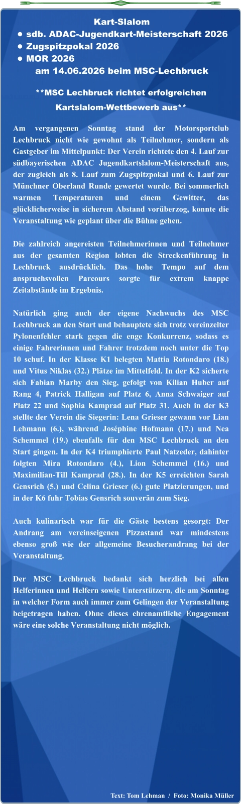 Text: Tom Lehman  /  Foto: Monika Müller  **MSC Lechbruck richtet erfolgreichen Kartslalom-Wettbewerb aus**  Am vergangenen Sonntag stand der Motorsportclub Lechbruck nicht wie gewohnt als Teilnehmer, sondern als Gastgeber im Mittelpunkt: Der Verein richtete den 4. Lauf zur südbayerischen ADAC Jugendkartslalom-Meisterschaft aus, der zugleich als 8. Lauf zum Zugspitzpokal und 6. Lauf zur Münchner Oberland Runde gewertet wurde. Bei sommerlich warmen Temperaturen und einem Gewitter, das glücklicherweise in sicherem Abstand vorüberzog, konnte die Veranstaltung wie geplant über die Bühne gehen.  Die zahlreich angereisten Teilnehmerinnen und Teilnehmer aus der gesamten Region lobten die Streckenführung in Lechbruck ausdrücklich. Das hohe Tempo auf dem anspruchsvollen Parcours sorgte für extrem knappe Zeitabstände im Ergebnis.  Natürlich ging auch der eigene Nachwuchs des MSC Lechbruck an den Start und behauptete sich trotz vereinzelter Pylonenfehler stark gegen die enge Konkurrenz, sodass es einige Fahrerinnen und Fahrer trotzdem noch unter die Top 10 schuf. In der Klasse K1 belegten Mattia Rotondaro (18.) und Vitus Niklas (32.) Plätze im Mittelfeld. In der K2 sicherte sich Fabian Marby den Sieg, gefolgt von Kilian Huber auf Rang 4, Patrick Halligan auf Platz 6, Anna Schwaiger auf Platz 22 und Sophia Kamprad auf Platz 31. Auch in der K3 stellte der Verein die Siegerin: Lena Grieser gewann vor Lian Lehmann (6.), während Joséphine Hofmann (17.) und Nea Schemmel (19.) ebenfalls für den MSC Lechbruck an den Start gingen. In der K4 triumphierte Paul Natzeder, dahinter folgten Mira Rotondaro (4.), Lion Schemmel (16.) und Maximilian-Till Kamprad (28.). In der K5 erreichten Sarah Gensrich (5.) und Celina Grieser (6.) gute Platzierungen, und in der K6 fuhr Tobias Gensrich souverän zum Sieg.  Auch kulinarisch war für die Gäste bestens gesorgt: Der Andrang am vereinseigenen Pizzastand war mindestens ebenso groß wie der allgemeine Besucherandrang bei der Veranstaltung.  Der MSC Lechbruck bedankt sich herzlich bei allen Helferinnen und Helfern sowie Unterstützern, die am Sonntag in welcher Form auch immer zum Gelingen der Veranstaltung beigetragen haben. Ohne dieses ehrenamtliche Engagement wäre eine solche Veranstaltung nicht möglich. Kart-Slalom •	sdb. ADAC-Jugendkart-Meisterschaft 2026 •	Zugspitzpokal 2026 •	MOR 2026 am 14.06.2026 beim MSC-Lechbruck