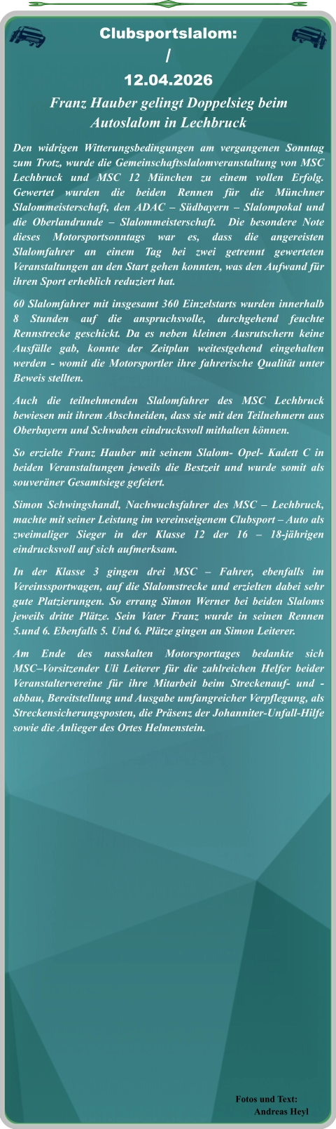 Fotos und Text: Andreas Heyl Franz Hauber gelingt Doppelsieg beim Autoslalom in Lechbruck Den widrigen Witterungsbedingungen am vergangenen Sonntag zum Trotz, wurde die Gemeinschaftsslalomveranstaltung von MSC Lechbruck und MSC 12 München zu einem vollen Erfolg. Gewertet wurden die beiden Rennen für die Münchner Slalommeisterschaft, den ADAC – Südbayern – Slalompokal und die Oberlandrunde – Slalommeisterschaft.  Die besondere Note dieses Motorsportsonntags war es, dass die angereisten Slalomfahrer an einem Tag bei zwei getrennt gewerteten Veranstaltungen an den Start gehen konnten, was den Aufwand für ihren Sport erheblich reduziert hat. 60 Slalomfahrer mit insgesamt 360 Einzelstarts wurden innerhalb 8 Stunden auf die anspruchsvolle, durchgehend feuchte Rennstrecke geschickt. Da es neben kleinen Ausrutschern keine Ausfälle gab, konnte der Zeitplan weitestgehend eingehalten werden - womit die Motorsportler ihre fahrerische Qualität unter Beweis stellten.  Auch die teilnehmenden Slalomfahrer des MSC Lechbruck bewiesen mit ihrem Abschneiden, dass sie mit den Teilnehmern aus Oberbayern und Schwaben eindrucksvoll mithalten können.  So erzielte Franz Hauber mit seinem Slalom- Opel- Kadett C in beiden Veranstaltungen jeweils die Bestzeit und wurde somit als souveräner Gesamtsiege gefeiert. Simon Schwingshandl, Nachwuchsfahrer des MSC – Lechbruck, machte mit seiner Leistung im vereinseigenem Clubsport – Auto als zweimaliger Sieger in der Klasse 12 der 16 – 18-jährigen eindrucksvoll auf sich aufmerksam. In der Klasse 3 gingen drei MSC – Fahrer, ebenfalls im Vereinssportwagen, auf die Slalomstrecke und erzielten dabei sehr gute Platzierungen. So errang Simon Werner bei beiden Slaloms jeweils dritte Plätze. Sein Vater Franz wurde in seinen Rennen 5.und 6. Ebenfalls 5. Und 6. Plätze gingen an Simon Leiterer.  Am Ende des nasskalten Motorsporttages bedankte sich MSC–Vorsitzender Uli Leiterer für die zahlreichen Helfer beider Veranstaltervereine für ihre Mitarbeit beim Streckenauf- und -abbau, Bereitstellung und Ausgabe umfangreicher Verpflegung, als Streckensicherungsposten, die Präsenz der Johanniter-Unfall-Hilfe sowie die Anlieger des Ortes Helmenstein.   Clubsportslalom: / 12.04.2026