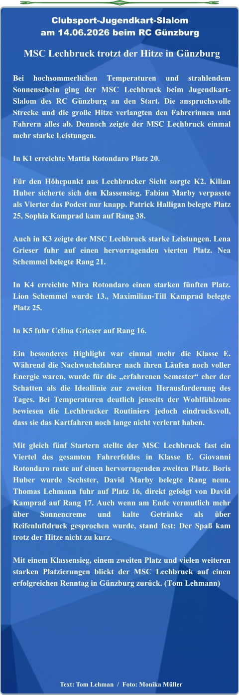 Text: Tom Lehman  /  Foto: Monika Müller  MSC Lechbruck trotzt der Hitze in Günzburg  Bei hochsommerlichen Temperaturen und strahlendem Sonnenschein ging der MSC Lechbruck beim Jugendkart-Slalom des RC Günzburg an den Start. Die anspruchsvolle Strecke und die große Hitze verlangten den Fahrerinnen und Fahrern alles ab. Dennoch zeigte der MSC Lechbruck einmal mehr starke Leistungen.  In K1 erreichte Mattia Rotondaro Platz 20.  Für den Höhepunkt aus Lechbrucker Sicht sorgte K2. Kilian Huber sicherte sich den Klassensieg. Fabian Marby verpasste als Vierter das Podest nur knapp. Patrick Halligan belegte Platz 25, Sophia Kamprad kam auf Rang 38.  Auch in K3 zeigte der MSC Lechbruck starke Leistungen. Lena Grieser fuhr auf einen hervorragenden vierten Platz. Nea Schemmel belegte Rang 21.  In K4 erreichte Mira Rotondaro einen starken fünften Platz. Lion Schemmel wurde 13., Maximilian-Till Kamprad belegte Platz 25.  In K5 fuhr Celina Grieser auf Rang 16.  Ein besonderes Highlight war einmal mehr die Klasse E. Während die Nachwuchsfahrer nach ihren Läufen noch voller Energie waren, wurde für die „erfahrenen Semester“ eher der Schatten als die Ideallinie zur zweiten Herausforderung des Tages. Bei Temperaturen deutlich jenseits der Wohlfühlzone bewiesen die Lechbrucker Routiniers jedoch eindrucksvoll, dass sie das Kartfahren noch lange nicht verlernt haben.  Mit gleich fünf Startern stellte der MSC Lechbruck fast ein Viertel des gesamten Fahrerfeldes in Klasse E. Giovanni Rotondaro raste auf einen hervorragenden zweiten Platz. Boris Huber wurde Sechster, David Marby belegte Rang neun. Thomas Lehmann fuhr auf Platz 16, direkt gefolgt von David Kamprad auf Rang 17. Auch wenn am Ende vermutlich mehr über Sonnencreme und kalte Getränke als über Reifenluftdruck gesprochen wurde, stand fest: Der Spaß kam trotz der Hitze nicht zu kurz.  Mit einem Klassensieg, einem zweiten Platz und vielen weiteren starken Platzierungen blickt der MSC Lechbruck auf einen erfolgreichen Renntag in Günzburg zurück. (Tom Lehmann) Clubsport-Jugendkart-Slalom am 14.06.2026 beim RC Günzburg