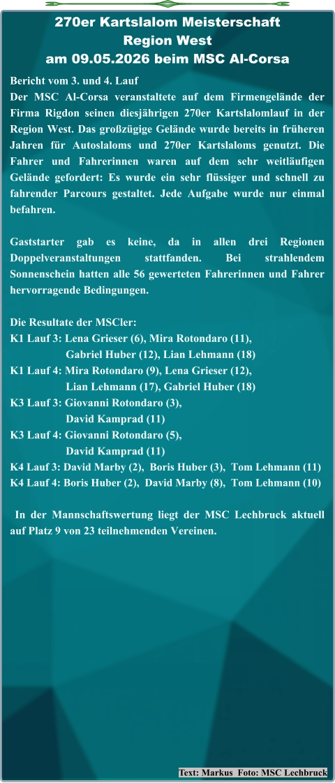 Text: Markus  Foto: MSC Lechbruck Bericht vom 3. und 4. Lauf  Der MSC Al-Corsa veranstaltete auf dem Firmengelände der Firma Rigdon seinen diesjährigen 270er Kartslalomlauf in der Region West. Das großzügige Gelände wurde bereits in früheren Jahren für Autoslaloms und 270er Kartslaloms genutzt. Die Fahrer und Fahrerinnen waren auf dem sehr weitläufigen Gelände gefordert: Es wurde ein sehr flüssiger und schnell zu fahrender Parcours gestaltet. Jede Aufgabe wurde nur einmal befahren. Gaststarter gab es keine, da in allen drei Regionen Doppelveranstaltungen stattfanden. Bei strahlendem Sonnenschein hatten alle 56 gewerteten Fahrerinnen und Fahrer hervorragende Bedingungen. Die Resultate der MSCler: K1 Lauf 3: Lena Grieser (6), Mira Rotondaro (11),                     Gabriel Huber (12), Lian Lehmann (18) K1 Lauf 4: Mira Rotondaro (9), Lena Grieser (12),                     Lian Lehmann (17), Gabriel Huber (18) K3 Lauf 3: Giovanni Rotondaro (3),                     David Kamprad (11) K3 Lauf 4: Giovanni Rotondaro (5),                     David Kamprad (11) K4 Lauf 3: David Marby (2),  Boris Huber (3),  Tom Lehmann (11) K4 Lauf 4: Boris Huber (2),  David Marby (8),  Tom Lehmann (10)  In der Mannschaftswertung liegt der MSC Lechbruck aktuell auf Platz 9 von 23 teilnehmenden Vereinen. 270er Kartslalom Meisterschaft Region Westam 09.05.2026 beim MSC Al-Corsa
