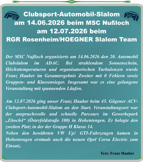 Text: Franz Hauber Der MSC Nußloch organisierte am 14.06.2026 den 20. Automobil Clubslalom im ADAC. Bei strahlendem Sonnenschein, Höchsttemperaturen und organisatorischen Turbulenzen wurde Franz Hauber im Gesamtergebnis Zweiter mit 0 Fehlern sowie Gruppen- und Klassensieger. Insgesamt war es eine gelungene Veranstaltung mit spannenden Läufen.  Am 12.07.2026 ging unser Franz Hauber beim 45. Gögener ACV-Clubsport-Automobil-Slalom an den Start. Veranstaltungsort war der anspruchsvolle und schnelle Parcours im Gewerbepark „Ehoch4“ (Österfeldstraße 100) in Hohentengen. Er belegte den zweiten Platz in der der Gruppe H Klasse 14. Neben den bewährten VW Up! GTI-Fahrzeugen kamen in Hohentengen erstmals auch die neuen Opel Corsa Electric zum Einsatz.    Clubsport-Automobil-Slalom am 14.06.2026 beim MSC Nußloch am 12.07.2026 beim  RGR Rosenheim/HOEGNER Slalom Team