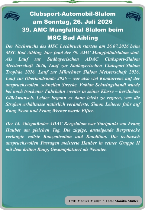 Text: Monika Müller  /  Foto: Monika Müller Der Nachwuchs des MSC Lechbruck startete am 26.07.2026 beim MSC Bad Aibling, hier fand der 39. AMC Mangfalltalslalom statt. Als Lauf zur Südbayerischen ADAC Clubsport-Slalom Meisterschaft 2026, Lauf zur Südbayerischen Clubsport-Slalom Trophäe 2026, Lauf zur Münchner Slalom Meisterschaft 2026, Lauf zur Oberlandrunde 2026 – war also viel Konkurrenz auf der anspruchsvollen, schnellen Strecke. Fabian Schwingshandl wurde bei noch trockener Fahrbahn zweiter in seiner Klasse – herzlichen Glückwunsch. Leider begann es dann leicht zu regnen, was die Straßenverhältnisse natürlich veränderte. Simon Leiterer fuhr auf Rang Neun und Franz Werner wurde Elfter.   Der 14. Abtsgmünder ADAC Bergslalom war Startpunkt von Franz Hauber am gleichen Tag. Die zügige, ansteigende Bergstrecke verlangte vollste Konzentration und Kondition. Die technisch anspruchsvollen Passagen meisterte Hauber in seiner Gruppe H mit dem dritten Rang, Gesamtplatziert als Neunter.   Clubsport-Automobil-Slalom am Sonntag, 26. Juli 2026 39. AMC Mangfalltal Slalom beimMSC Bad Aibling