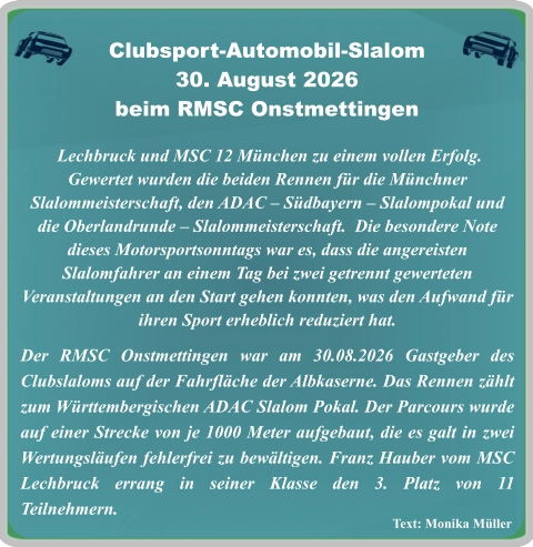 Text: Monika Müller  Lechbruck und MSC 12 München zu einem vollen Erfolg. Gewertet wurden die beiden Rennen für die Münchner Slalommeisterschaft, den ADAC – Südbayern – Slalompokal und die Oberlandrunde – Slalommeisterschaft.  Die besondere Note dieses Motorsportsonntags war es, dass die angereisten Slalomfahrer an einem Tag bei zwei getrennt gewerteten Veranstaltungen an den Start gehen konnten, was den Aufwand für ihren Sport erheblich reduziert hat. Der RMSC Onstmettingen war am 30.08.2026 Gastgeber des Clubslaloms auf der Fahrfläche der Albkaserne. Das Rennen zählt zum Württembergischen ADAC Slalom Pokal. Der Parcours wurde auf einer Strecke von je 1000 Meter aufgebaut, die es galt in zwei Wertungsläufen fehlerfrei zu bewältigen. Franz Hauber vom MSC Lechbruck errang in seiner Klasse den 3. Platz von 11 Teilnehmern.     Clubsport-Automobil-Slalom30. August 2026 beim RMSC Onstmettingen