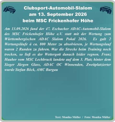 Text: Monika Müller  /  Foto: Monika Müller Am 13.09.2026 fand der 47. Eschacher ADAC-Automobil-Slalom des MSC Frickenhofer Höhe e.V. statt mit der Wertung zum Württembergischen ADAC Slalom Pokal 2026.  Es galt 2 Wertungsläufe á ca. 800 Meter zu absolvieren, je Wertungslauf waren 2 Runden zu fahren. War die Strecke beim Training noch trocken, so ließ es der Wettergott danach leider regnen. Franz Hauber vom MSC Lechbruck landete auf dem 3. Platz hinter dem Sieger Jürgen Glass, ADAC OC Winnenden, Zweitplatzierter wurde Stefan Böck, AMC Burgau   Clubsport-Automobil-Slalom am 13. September 2026 beim MSC Frickenhofer Höhe