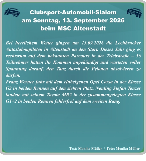 Text: Monika Müller  /  Foto: Monika Müller Bei herrlichem Wetter gingen am 13.09.2026 die Lechbrucker Autoslalompiloten in Altenstadt an den Start. Dieses Jahr ging es rechtsrum auf dem bekannten Parcours in der Triebstraße – 56 Teilnehmer hatten ihr Kommen angekündigt und warteten voller Spannung darauf, den Tanz durch die Pylonen absolvieren zu dürfen.  Franz Werner fuhr mit dem clubeigenen Opel Corsa in der Klasse G3 in beiden Rennen auf den siebten Platz. Neuling Stefan Tenzer landete mit seinem Toyota MR2 in der zusammengelegten Klasse G1+2 in beiden Rennen fehlerfrei auf dem zweiten Rang.   Clubsport-Automobil-Slalom am Sonntag, 13. September 2026 beim MSC Altenstadt