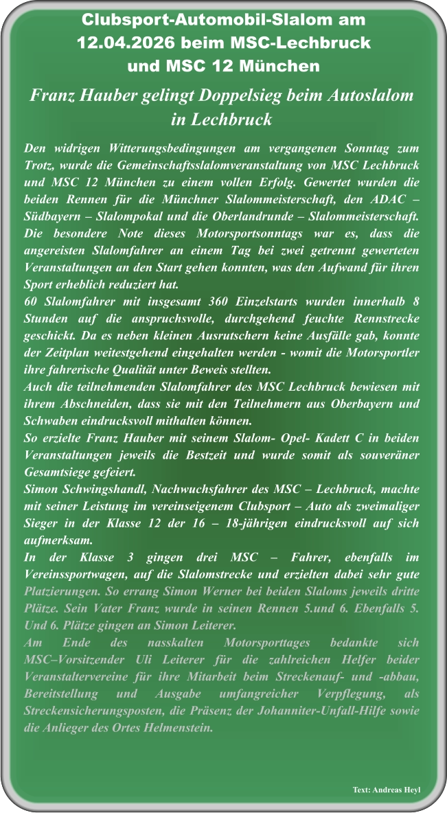 Text: Andreas Heyl  Franz Hauber gelingt Doppelsieg beim Autoslalom in Lechbruck  Den widrigen Witterungsbedingungen am vergangenen Sonntag zum Trotz, wurde die Gemeinschaftsslalomveranstaltung von MSC Lechbruck und MSC 12 München zu einem vollen Erfolg. Gewertet wurden die beiden Rennen für die Münchner Slalommeisterschaft, den ADAC – Südbayern – Slalompokal und die Oberlandrunde – Slalommeisterschaft.  Die besondere Note dieses Motorsportsonntags war es, dass die angereisten Slalomfahrer an einem Tag bei zwei getrennt gewerteten Veranstaltungen an den Start gehen konnten, was den Aufwand für ihren Sport erheblich reduziert hat.60 Slalomfahrer mit insgesamt 360 Einzelstarts wurden innerhalb 8 Stunden auf die anspruchsvolle, durchgehend feuchte Rennstrecke geschickt. Da es neben kleinen Ausrutschern keine Ausfälle gab, konnte der Zeitplan weitestgehend eingehalten werden - womit die Motorsportler ihre fahrerische Qualität unter Beweis stellten. Auch die teilnehmenden Slalomfahrer des MSC Lechbruck bewiesen mit ihrem Abschneiden, dass sie mit den Teilnehmern aus Oberbayern und Schwaben eindrucksvoll mithalten können.  So erzielte Franz Hauber mit seinem Slalom- Opel- Kadett C in beiden Veranstaltungen jeweils die Bestzeit und wurde somit als souveräner Gesamtsiege gefeiert.Simon Schwingshandl, Nachwuchsfahrer des MSC – Lechbruck, machte mit seiner Leistung im vereinseigenem Clubsport – Auto als zweimaliger Sieger in der Klasse 12 der 16 – 18-jährigen eindrucksvoll auf sich aufmerksam.In der Klasse 3 gingen drei MSC – Fahrer, ebenfalls im Vereinssportwagen, auf die Slalomstrecke und erzielten dabei sehr gute Platzierungen. So errang Simon Werner bei beiden Slaloms jeweils dritte Plätze. Sein Vater Franz wurde in seinen Rennen 5.und 6. Ebenfalls 5. Und 6. Plätze gingen an Simon Leiterer. Am Ende des nasskalten Motorsporttages bedankte sich MSC–Vorsitzender Uli Leiterer für die zahlreichen Helfer beider Veranstaltervereine für ihre Mitarbeit beim Streckenauf- und -abbau, Bereitstellung und Ausgabe umfangreicher Verpflegung, als Streckensicherungsposten, die Präsenz der Johanniter-Unfall-Hilfe sowie die Anlieger des Ortes Helmenstein.   Clubsport-Automobil-Slalom am12.04.2026 beim MSC-Lechbruckund MSC 12 München