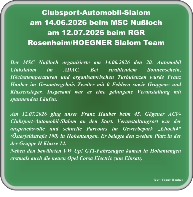 Text: Franz Hauber Der MSC Nußloch organisierte am 14.06.2026 den 20. Automobil Clubslalom im ADAC. Bei strahlendem Sonnenschein, Höchsttemperaturen und organisatorischen Turbulenzen wurde Franz Hauber im Gesamtergebnis Zweiter mit 0 Fehlern sowie Gruppen- und Klassensieger. Insgesamt war es eine gelungene Veranstaltung mit spannenden Läufen.  Am 12.07.2026 ging unser Franz Hauber beim 45. Gögener ACV-Clubsport-Automobil-Slalom an den Start. Veranstaltungsort war der anspruchsvolle und schnelle Parcours im Gewerbepark „Ehoch4“ (Österfeldstraße 100) in Hohentengen. Er belegte den zweiten Platz in der der Gruppe H Klasse 14. Neben den bewährten VW Up! GTI-Fahrzeugen kamen in Hohentengen erstmals auch die neuen Opel Corsa Electric zum Einsatz. Clubsport-Automobil-Slalom am 14.06.2026 beim MSC Nußloch am 12.07.2026 beim RGR Rosenheim/HOEGNER Slalom Team