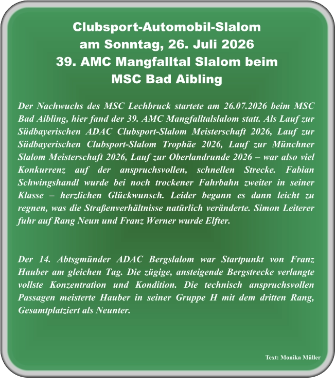 Text: Monika Müller  Der Nachwuchs des MSC Lechbruck startete am 26.07.2026 beim MSC Bad Aibling, hier fand der 39. AMC Mangfalltalslalom statt. Als Lauf zur Südbayerischen ADAC Clubsport-Slalom Meisterschaft 2026, Lauf zur Südbayerischen Clubsport-Slalom Trophäe 2026, Lauf zur Münchner Slalom Meisterschaft 2026, Lauf zur Oberlandrunde 2026 – war also viel Konkurrenz auf der anspruchsvollen, schnellen Strecke. Fabian Schwingshandl wurde bei noch trockener Fahrbahn zweiter in seiner Klasse – herzlichen Glückwunsch. Leider begann es dann leicht zu regnen, was die Straßenverhältnisse natürlich veränderte. Simon Leiterer fuhr auf Rang Neun und Franz Werner wurde Elfter.    Der 14. Abtsgmünder ADAC Bergslalom war Startpunkt von Franz Hauber am gleichen Tag. Die zügige, ansteigende Bergstrecke verlangte vollste Konzentration und Kondition. Die technisch anspruchsvollen Passagen meisterte Hauber in seiner Gruppe H mit dem dritten Rang, Gesamtplatziert als Neunter.  Clubsport-Automobil-Slalom am Sonntag, 26. Juli 2026 39. AMC Mangfalltal Slalom beimMSC Bad Aibling
