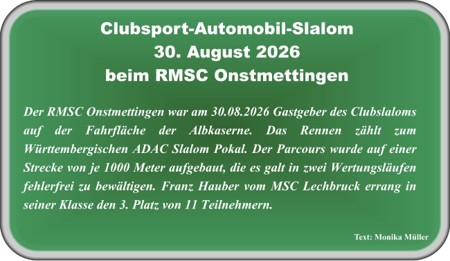 Text: Monika Müller Der RMSC Onstmettingen war am 30.08.2026 Gastgeber des Clubslaloms auf der Fahrfläche der Albkaserne. Das Rennen zählt zum Württembergischen ADAC Slalom Pokal. Der Parcours wurde auf einer Strecke von je 1000 Meter aufgebaut, die es galt in zwei Wertungsläufen fehlerfrei zu bewältigen. Franz Hauber vom MSC Lechbruck errang in seiner Klasse den 3. Platz von 11 Teilnehmern.   Clubsport-Automobil-Slalom30. August 2026 beim RMSC Onstmettingen