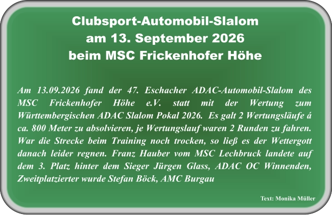 Text: Monika Müller Am 13.09.2026 fand der 47. Eschacher ADAC-Automobil-Slalom des MSC Frickenhofer Höhe e.V. statt mit der Wertung zum Württembergischen ADAC Slalom Pokal 2026.  Es galt 2 Wertungsläufe á ca. 800 Meter zu absolvieren, je Wertungslauf waren 2 Runden zu fahren. War die Strecke beim Training noch trocken, so ließ es der Wettergott danach leider regnen. Franz Hauber vom MSC Lechbruck landete auf dem 3. Platz hinter dem Sieger Jürgen Glass, ADAC OC Winnenden, Zweitplatzierter wurde Stefan Böck, AMC Burgau Clubsport-Automobil-Slalom am 13. September 2026 beim MSC Frickenhofer Höhe