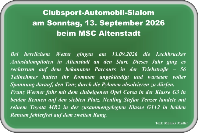 Text: Monika Müller Bei herrlichem Wetter gingen am 13.09.2026 die Lechbrucker Autoslalompiloten in Altenstadt an den Start. Dieses Jahr ging es rechtsrum auf dem bekannten Parcours in der Triebstraße – 56 Teilnehmer hatten ihr Kommen angekündigt und warteten voller Spannung darauf, den Tanz durch die Pylonen absolvieren zu dürfen.  Franz Werner fuhr mit dem clubeigenen Opel Corsa in der Klasse G3 in beiden Rennen auf den siebten Platz. Neuling Stefan Tenzer landete mit seinem Toyota MR2 in der zusammengelegten Klasse G1+2 in beiden Rennen fehlerfrei auf dem zweiten Rang. Clubsport-Automobil-Slalom am Sonntag, 13. September 2026 beim MSC Altenstadt
