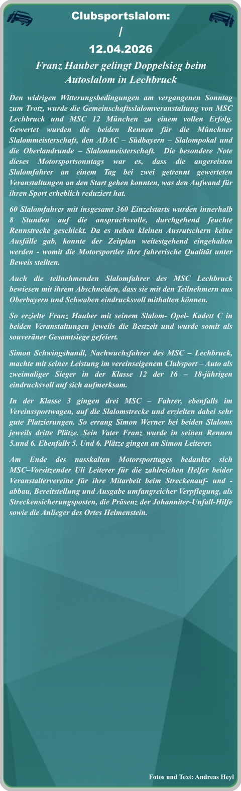 Fotos und Text: Andreas Heyl Franz Hauber gelingt Doppelsieg beim Autoslalom in Lechbruck Den widrigen Witterungsbedingungen am vergangenen Sonntag zum Trotz, wurde die Gemeinschaftsslalomveranstaltung von MSC Lechbruck und MSC 12 München zu einem vollen Erfolg. Gewertet wurden die beiden Rennen für die Münchner Slalommeisterschaft, den ADAC – Südbayern – Slalompokal und die Oberlandrunde – Slalommeisterschaft.  Die besondere Note dieses Motorsportsonntags war es, dass die angereisten Slalomfahrer an einem Tag bei zwei getrennt gewerteten Veranstaltungen an den Start gehen konnten, was den Aufwand für ihren Sport erheblich reduziert hat. 60 Slalomfahrer mit insgesamt 360 Einzelstarts wurden innerhalb 8 Stunden auf die anspruchsvolle, durchgehend feuchte Rennstrecke geschickt. Da es neben kleinen Ausrutschern keine Ausfälle gab, konnte der Zeitplan weitestgehend eingehalten werden - womit die Motorsportler ihre fahrerische Qualität unter Beweis stellten.  Auch die teilnehmenden Slalomfahrer des MSC Lechbruck bewiesen mit ihrem Abschneiden, dass sie mit den Teilnehmern aus Oberbayern und Schwaben eindrucksvoll mithalten können.  So erzielte Franz Hauber mit seinem Slalom- Opel- Kadett C in beiden Veranstaltungen jeweils die Bestzeit und wurde somit als souveräner Gesamtsiege gefeiert. Simon Schwingshandl, Nachwuchsfahrer des MSC – Lechbruck, machte mit seiner Leistung im vereinseigenem Clubsport – Auto als zweimaliger Sieger in der Klasse 12 der 16 – 18-jährigen eindrucksvoll auf sich aufmerksam. In der Klasse 3 gingen drei MSC – Fahrer, ebenfalls im Vereinssportwagen, auf die Slalomstrecke und erzielten dabei sehr gute Platzierungen. So errang Simon Werner bei beiden Slaloms jeweils dritte Plätze. Sein Vater Franz wurde in seinen Rennen 5.und 6. Ebenfalls 5. Und 6. Plätze gingen an Simon Leiterer.  Am Ende des nasskalten Motorsporttages bedankte sich MSC–Vorsitzender Uli Leiterer für die zahlreichen Helfer beider Veranstaltervereine für ihre Mitarbeit beim Streckenauf- und -abbau, Bereitstellung und Ausgabe umfangreicher Verpflegung, als Streckensicherungsposten, die Präsenz der Johanniter-Unfall-Hilfe sowie die Anlieger des Ortes Helmenstein.   Clubsportslalom: / 12.04.2026