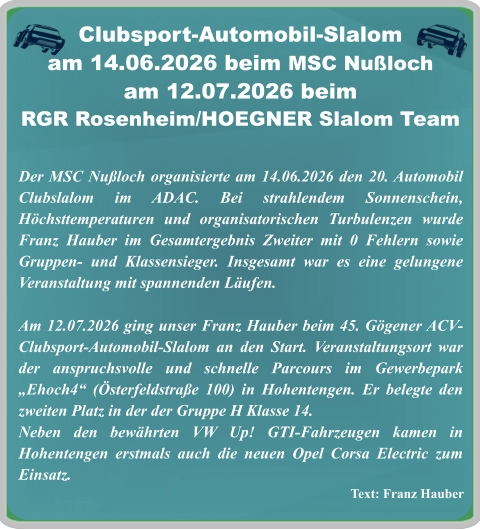 Text: Franz Hauber Der MSC Nußloch organisierte am 14.06.2026 den 20. Automobil Clubslalom im ADAC. Bei strahlendem Sonnenschein, Höchsttemperaturen und organisatorischen Turbulenzen wurde Franz Hauber im Gesamtergebnis Zweiter mit 0 Fehlern sowie Gruppen- und Klassensieger. Insgesamt war es eine gelungene Veranstaltung mit spannenden Läufen.  Am 12.07.2026 ging unser Franz Hauber beim 45. Gögener ACV-Clubsport-Automobil-Slalom an den Start. Veranstaltungsort war der anspruchsvolle und schnelle Parcours im Gewerbepark „Ehoch4“ (Österfeldstraße 100) in Hohentengen. Er belegte den zweiten Platz in der der Gruppe H Klasse 14. Neben den bewährten VW Up! GTI-Fahrzeugen kamen in Hohentengen erstmals auch die neuen Opel Corsa Electric zum Einsatz.    Clubsport-Automobil-Slalom am 14.06.2026 beim MSC Nußloch am 12.07.2026 beim  RGR Rosenheim/HOEGNER Slalom Team