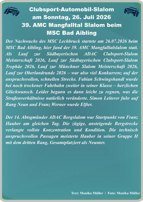 Text: Monika Müller  /  Foto: Monika Müller Der Nachwuchs des MSC Lechbruck startete am 26.07.2026 beim MSC Bad Aibling, hier fand der 39. AMC Mangfalltalslalom statt. Als Lauf zur Südbayerischen ADAC Clubsport-Slalom Meisterschaft 2026, Lauf zur Südbayerischen Clubsport-Slalom Trophäe 2026, Lauf zur Münchner Slalom Meisterschaft 2026, Lauf zur Oberlandrunde 2026 – war also viel Konkurrenz auf der anspruchsvollen, schnellen Strecke. Fabian Schwingshandl wurde bei noch trockener Fahrbahn zweiter in seiner Klasse – herzlichen Glückwunsch. Leider begann es dann leicht zu regnen, was die Straßenverhältnisse natürlich veränderte. Simon Leiterer fuhr auf Rang Neun und Franz Werner wurde Elfter.   Der 14. Abtsgmünder ADAC Bergslalom war Startpunkt von Franz Hauber am gleichen Tag. Die zügige, ansteigende Bergstrecke verlangte vollste Konzentration und Kondition. Die technisch anspruchsvollen Passagen meisterte Hauber in seiner Gruppe H mit dem dritten Rang, Gesamtplatziert als Neunter.   Clubsport-Automobil-Slalom am Sonntag, 26. Juli 2026 39. AMC Mangfalltal Slalom beimMSC Bad Aibling