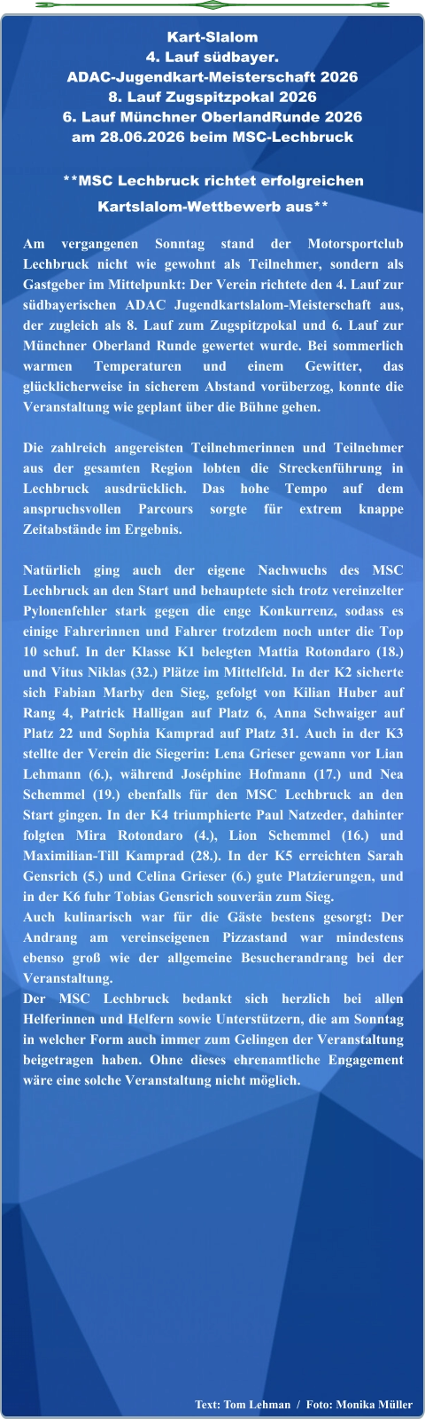 Text: Tom Lehman  /  Foto: Monika Müller  **MSC Lechbruck richtet erfolgreichen Kartslalom-Wettbewerb aus**  Am vergangenen Sonntag stand der Motorsportclub Lechbruck nicht wie gewohnt als Teilnehmer, sondern als Gastgeber im Mittelpunkt: Der Verein richtete den 4. Lauf zur südbayerischen ADAC Jugendkartslalom-Meisterschaft aus, der zugleich als 8. Lauf zum Zugspitzpokal und 6. Lauf zur Münchner Oberland Runde gewertet wurde. Bei sommerlich warmen Temperaturen und einem Gewitter, das glücklicherweise in sicherem Abstand vorüberzog, konnte die Veranstaltung wie geplant über die Bühne gehen.  Die zahlreich angereisten Teilnehmerinnen und Teilnehmer aus der gesamten Region lobten die Streckenführung in Lechbruck ausdrücklich. Das hohe Tempo auf dem anspruchsvollen Parcours sorgte für extrem knappe Zeitabstände im Ergebnis.  Natürlich ging auch der eigene Nachwuchs des MSC Lechbruck an den Start und behauptete sich trotz vereinzelter Pylonenfehler stark gegen die enge Konkurrenz, sodass es einige Fahrerinnen und Fahrer trotzdem noch unter die Top 10 schuf. In der Klasse K1 belegten Mattia Rotondaro (18.) und Vitus Niklas (32.) Plätze im Mittelfeld. In der K2 sicherte sich Fabian Marby den Sieg, gefolgt von Kilian Huber auf Rang 4, Patrick Halligan auf Platz 6, Anna Schwaiger auf Platz 22 und Sophia Kamprad auf Platz 31. Auch in der K3 stellte der Verein die Siegerin: Lena Grieser gewann vor Lian Lehmann (6.), während Joséphine Hofmann (17.) und Nea Schemmel (19.) ebenfalls für den MSC Lechbruck an den Start gingen. In der K4 triumphierte Paul Natzeder, dahinter folgten Mira Rotondaro (4.), Lion Schemmel (16.) und Maximilian-Till Kamprad (28.). In der K5 erreichten Sarah Gensrich (5.) und Celina Grieser (6.) gute Platzierungen, und in der K6 fuhr Tobias Gensrich souverän zum Sieg. Auch kulinarisch war für die Gäste bestens gesorgt: Der Andrang am vereinseigenen Pizzastand war mindestens ebenso groß wie der allgemeine Besucherandrang bei der Veranstaltung. Der MSC Lechbruck bedankt sich herzlich bei allen Helferinnen und Helfern sowie Unterstützern, die am Sonntag in welcher Form auch immer zum Gelingen der Veranstaltung beigetragen haben. Ohne dieses ehrenamtliche Engagement wäre eine solche Veranstaltung nicht möglich. Kart-Slalom 4. Lauf südbayer.  ADAC-Jugendkart-Meisterschaft 2026 8. Lauf Zugspitzpokal 2026 6. Lauf Münchner OberlandRunde 2026 am 28.06.2026 beim MSC-Lechbruck