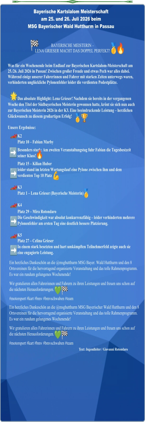 Text: Jugendleiter / Giovanni Rotondaro Ein herzliches Dankeschön an die @msghutthurm MSG Bayer. Wald Hutthurm und den 8 Ortsvereinen für die hervorragend organisierte Veranstaltung und das tolle Rahmenprogramm. Es war ein rundum gelungenes Wochenende! Wir gratulieren allen Fahrerinnen und Fahrern zu ihren Leistungen und freuen uns schon auf die nächsten Herausforderungen. #motorsport #kart #bmv #bmvschwaben #team Ein herzliches Dankeschön an die @msghutthurm MSG Bayerischer Wald Hutthurm und den 8 Ortsvereinen für die hervorragend organisierte Veranstaltung und das tolle Rahmenprogramm. Es war ein rundum gelungenes Wochenende! Wir gratulieren allen Fahrerinnen und Fahrern zu ihren Leistungen und freuen uns schon auf die nächsten Herausforderungen. #motorsport #kart #bmv #bmvschwaben #team Was für ein Wochenende beim Endlauf zur Bayerischen Kartslalom-Meisterschaft am 25./26. Juli 2026 in Passau! Zwischen großer Freude und etwas Pech war alles dabei. Während einige unserer Fahrerinnen und Fahrer mit starken Zeiten unterwegs waren, verhinderten unglückliche Pylonenfehler leider die verdienten Podestplätze.   Das absolute Highlight: Lena Grieser! Nachdem sie bereits in der vergangenen Woche den Titel der Südbayerischen Meisterin gewonnen hatte, krönt sie sich nun auch zur Bayerischen Meisterin 2026 in der K3. Eine beeindruckende Leistung – herzlichen Glückwunsch zu diesem großartigen Erfolg!  Unsere Ergebnisse: K2Platz 10 – Fabian Marby Besonders stark: Am zweiten Veranstaltungstag fuhr Fabian die Tagesbestzeit seiner Klass! Platz 15 – Kilian Huber leider stand im letzten Wertungslauf eine Pylone zwischen ihm und dem  verdienten Top 10 PlatzK3Platz 1 – Lena Grieser (Bayerische Meisterin)  K4 Platz 29 – Mira Rotondaro Die Geschwindigkeit war absolut konkurrenzfähig – leider verhinderten mehrere Pylonenfehler am ersten Tag eine deutlich bessere Platzierung.  K5 Platz 27 – Celina Grieser In einem stark besetzten und hart umkämpften Teilnehmerfeld zeigte auch sie eine engagierte Leistung. BAYERISCHE MEISTERIN –  LENA GRIESER MACHT DAS DOPPEL PERFEKT! Bayerische Kartslalom Meisterschaft  am 25. und 26. Juli 2026 beim MSG Bayerischer Wald Hutthurm in Passau