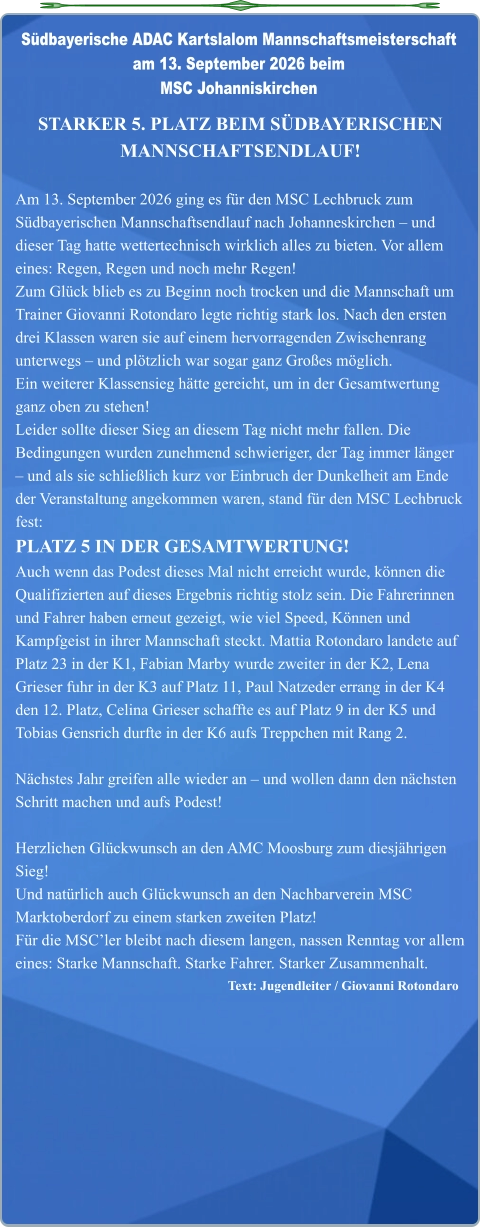 Text: Jugendleiter / Giovanni Rotondaro  STARKER 5. PLATZ BEIM SÜDBAYERISCHEN MANNSCHAFTSENDLAUF!  Am 13. September 2026 ging es für den MSC Lechbruck zum Südbayerischen Mannschaftsendlauf nach Johanneskirchen – und dieser Tag hatte wettertechnisch wirklich alles zu bieten. Vor allem eines: Regen, Regen und noch mehr Regen! Zum Glück blieb es zu Beginn noch trocken und die Mannschaft um Trainer Giovanni Rotondaro legte richtig stark los. Nach den ersten drei Klassen waren sie auf einem hervorragenden Zwischenrang unterwegs – und plötzlich war sogar ganz Großes möglich. Ein weiterer Klassensieg hätte gereicht, um in der Gesamtwertung ganz oben zu stehen! Leider sollte dieser Sieg an diesem Tag nicht mehr fallen. Die Bedingungen wurden zunehmend schwieriger, der Tag immer länger – und als sie schließlich kurz vor Einbruch der Dunkelheit am Ende der Veranstaltung angekommen waren, stand für den MSC Lechbruck fest: PLATZ 5 IN DER GESAMTWERTUNG! Auch wenn das Podest dieses Mal nicht erreicht wurde, können die Qualifizierten auf dieses Ergebnis richtig stolz sein. Die Fahrerinnen und Fahrer haben erneut gezeigt, wie viel Speed, Können und Kampfgeist in ihrer Mannschaft steckt. Mattia Rotondaro landete auf Platz 23 in der K1, Fabian Marby wurde zweiter in der K2, Lena Grieser fuhr in der K3 auf Platz 11, Paul Natzeder errang in der K4 den 12. Platz, Celina Grieser schaffte es auf Platz 9 in der K5 und Tobias Gensrich durfte in der K6 aufs Treppchen mit Rang 2.  Nächstes Jahr greifen alle wieder an – und wollen dann den nächsten Schritt machen und aufs Podest!  Herzlichen Glückwunsch an den AMC Moosburg zum diesjährigen Sieg! Und natürlich auch Glückwunsch an den Nachbarverein MSC Marktoberdorf zu einem starken zweiten Platz! Für die MSC’ler bleibt nach diesem langen, nassen Renntag vor allem eines: Starke Mannschaft. Starke Fahrer. Starker Zusammenhalt.  Südbayerische ADAC Kartslalom Mannschaftsmeisterschaft am 13. September 2026 beim MSC Johanniskirchen
