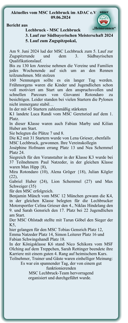 Am 9. Juni 2024 lud der MSC Lechbruck zum 5. Lauf zur Zugspitzrunde und dem 3. Südbayrischen Qualifikationslauf.  Bis zu 130 km Anreise nehmen die Vereine und Familien jedes Wochenende auf sich um an den Rennen teilzunehmen. Mit stolzen  160 Nennungen sollte es ein langer Tag werden. Frühmorgens waren die Kinder und Jugendlichen schon voll motiviert am Start um den anspruchsvollen und schnellen Parcours von Giovanni Rotondaro zu besichtigen. Leider standen bei vielen Startern die Pylonen nicht immerganz stabil…  In der mit 43 Startern zahlenmäßig stärksten  K1 landete Luca Randi vom MSC Geretsried auf dem 1. Platz.  ln dieser Klasse waren auch Fabian Marby und Kilian Huber am Start.  Sie belegten die Plätze 7 und 8. Die K2 mit 31 Startern wurde von Lena Grieser, ebenfalls  MSC Lechbruck, gewonnen. Ihre Vereinskollegin  Joséphine Hofmann errang Platz 13 und Nea Schemmel Platz 24.  Siegreich für den Veranstalter in der Klasse K3 wurde bei 37 Teilnehmern Paul Natzeder, in der gleichen Klasse waren Max Hipp {8),  Mira Rotondaro (10), Alena Gröger {18), Julian Kögler (22),  Gabriel Huber (24), Lion Schemrnel (27) und Max Schweiger (35)  für den MSC erfolgreich.  Benjamin Münch vom MSC 12 München gewann die K4, in der gleichen Klasse belegten für die Lechbrucker Motorsportler Celina Grieser den 4., Niklas Hindelang den 9. und Sarah Gensrich den 17. Platz bei 22 Jugendlichen am Start. Der MSC Ohlstadt stellte mit Tarun Göbel den Sieger der K5,  hier gelangen für den MSC Tobias Gensrich Platz 12,  Emma Natzeder Platz 14, Simon Leiterer Platz 16 und  Fabian Schwingshandl Platz 18.  In der Königsklasse K6 stand Nico Schikora vom MSF OIching auf dem Treppchen, Sarah Rettinger beendete ihre Karriere mit einem guten 4. Rang auf heimischem Kurs.  Teilnehmer, Trainer und Gäste waren einhelliger Meinung: Es war ein spannender Tag, der von einem gut funktionierenden  MSC Lechbruck-Team hervorragend     organisiert und durchgeführt wurde.      Aktuelles vom MSC Lechbruck im ADAC e.V 09.06.2024  Bericht aus  Lechbruck - MSC Lechbruck 3. Lauf zur Südbayerischen Meisterschaft 2024 5. Lauf zum Zugspitzpokal,  unser     „Heimrennen“