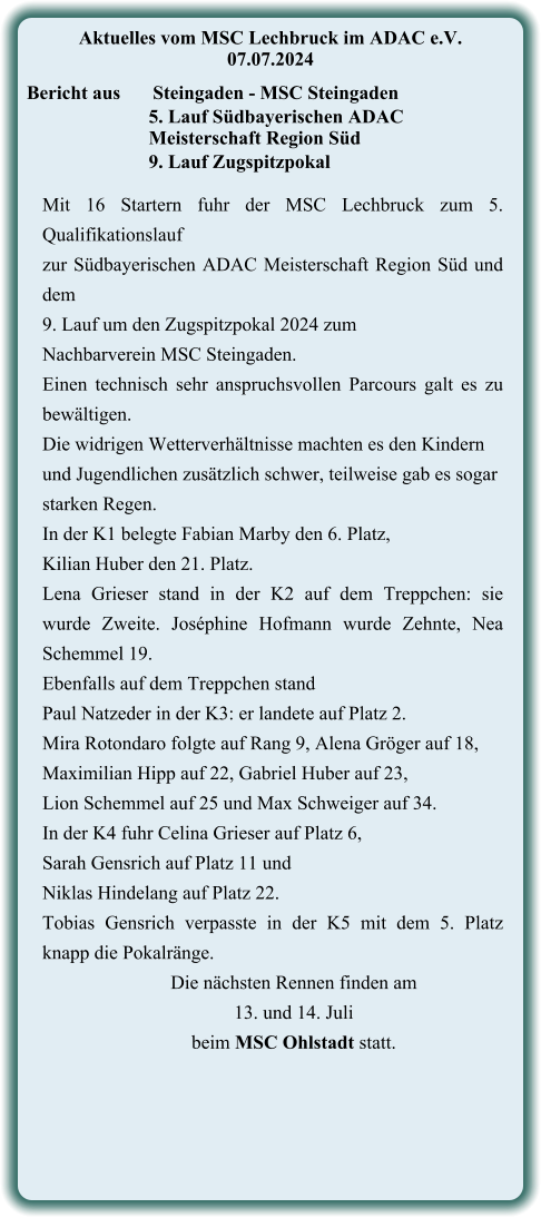 Mit 16 Startern fuhr der MSC Lechbruck zum 5. Qualifikationslauf  zur Südbayerischen ADAC Meisterschaft Region Süd und dem  9. Lauf um den Zugspitzpokal 2024 zum  Nachbarverein MSC Steingaden. Einen technisch sehr anspruchsvollen Parcours galt es zu bewältigen.  Die widrigen Wetterverhältnisse machten es den Kindern  und Jugendlichen zusätzlich schwer, teilweise gab es sogar  starken Regen. In der K1 belegte Fabian Marby den 6. Platz,  Kilian Huber den 21. Platz. Lena Grieser stand in der K2 auf dem Treppchen: sie wurde Zweite. Joséphine Hofmann wurde Zehnte, Nea Schemmel 19. Ebenfalls auf dem Treppchen stand  Paul Natzeder in der K3: er landete auf Platz 2.  Mira Rotondaro folgte auf Rang 9, Alena Gröger auf 18,  Maximilian Hipp auf 22, Gabriel Huber auf 23,  Lion Schemmel auf 25 und Max Schweiger auf 34. In der K4 fuhr Celina Grieser auf Platz 6,  Sarah Gensrich auf Platz 11 und Niklas Hindelang auf Platz 22. Tobias Gensrich verpasste in der K5 mit dem 5. Platz knapp die Pokalränge. Die nächsten Rennen finden am  13. und 14. Juli  beim MSC Ohlstadt statt.    Aktuelles vom MSC Lechbruck im ADAC e.V. 07.07.2024   Bericht aus 	Steingaden - MSC Steingaden 5. Lauf Südbayerischen ADAC Meisterschaft Region Süd 9. Lauf Zugspitzpokal