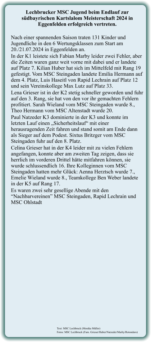 Text: MSC Lechbruck (Monika Müller) Fotos: MSC Lechbruck (Fam. Grieser/Huber/Natzeder/Marby/Rotondaro)  Lechbrucker MSC Jugend beim Endlauf zur südbayrischen Kartslalom Meisterschaft 2024 in Eggenfelden erfolgreich vertreten.  Nach einer spannenden Saison traten 131 Kinder und Jugendliche in den 6 Wertungsklassen zum Start am 20./21.07.2024 in Eggenfelden an. In der K1 leistete sich Fabian Marby leider zwei Fehler, aber die Zeiten waren ganz weit vorne mit dabei und er landete auf Platz 7. Kilian Huber hat sich im Mittelfeld mit Rang 19 gefestigt. Vom MSC Steingaden landete Emilia Hermann auf dem 4. Platz, Luis Haseitl von Rapid Lechrain auf Platz 12 und sein Vereinskollege Max Lutz auf Platz 33. Lena Grieser ist in der K2 stetig schneller geworden und fuhr auf den 3. Rang, sie hat von den vor ihr gemachten Fehlern profitiert. Sarah Wieland vom MSC Steingaden wurde 8., Theo Hermann vom MSC Altenstadt wurde 20. Paul Natzeder K3 dominierte in der K3 und konnte im letzten Lauf einen „Sicherheitslauf“ mit einer herausragenden Zeit fahren und stand somit am Ende dann als Sieger auf dem Podest. Sixtus Britzger vom MSC Steingaden fuhr auf den 8. Platz. Celina Grieser hat in der K4 leider mit zu vielen Fehlern angefangen, konnte aber am zweiten Tag zeigen, dass sie herrlich im vorderen Drittel hätte mitfahren können, sie wurde schlussendlich 16. Ihre Kolleginnen vom MSC Steingaden hatten mehr Glück: Aenna Herztsch wurde 7., Emelie Wieland wurde 8., Teamkollege Ben Weber landete in der K5 auf Rang 17. Es waren zwei sehr gesellige Abende mit den “Nachbarvereinen” MSC Steingaden, Rapid Lechrain und MSC Ohlstadt