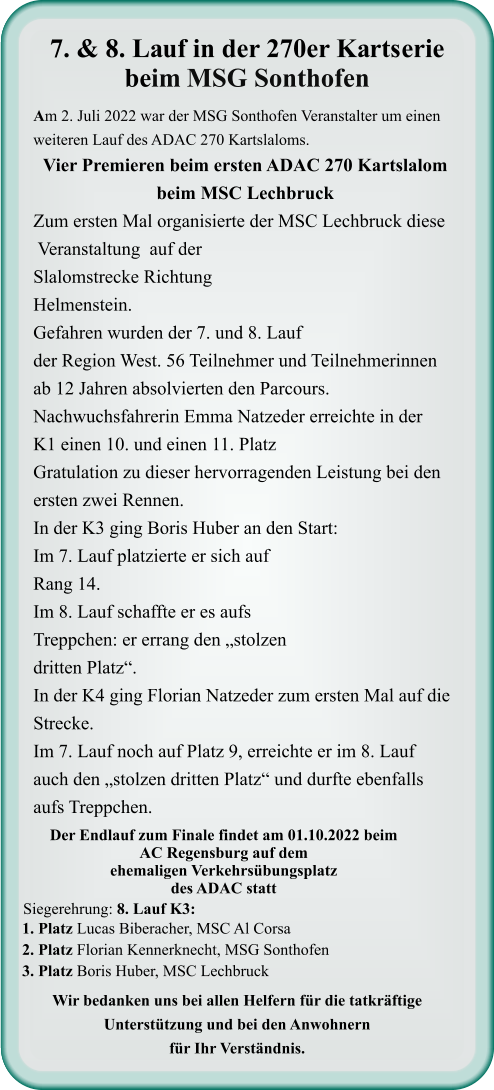 Wir bedanken uns bei allen Helfern für die tatkräftige Unterstützung und bei den Anwohnern für Ihr Verständnis. 1. Platz Lucas Biberacher, MSC Al Corsa 2. Platz Florian Kennerknecht, MSG Sonthofen 3. Platz Boris Huber, MSC Lechbruck  Siegerehrung: 8. Lauf K3:  Der Endlauf zum Finale findet am 01.10.2022 beim AC Regensburg auf dem ehemaligen Verkehrsübungsplatz des ADAC statt  Am 2. Juli 2022 war der MSG Sonthofen Veranstalter um einen weiteren Lauf des ADAC 270 Kartslaloms. Vier Premieren beim ersten ADAC 270 Kartslalom beim MSC Lechbruck Zum ersten Mal organisierte der MSC Lechbruck diese  Veranstaltung  auf der Slalomstrecke Richtung Helmenstein. Gefahren wurden der 7. und 8. Lauf der Region West. 56 Teilnehmer und Teilnehmerinnen ab 12 Jahren absolvierten den Parcours. Nachwuchsfahrerin Emma Natzeder erreichte in der K1 einen 10. und einen 11. Platz  Gratulation zu dieser hervorragenden Leistung bei den ersten zwei Rennen. In der K3 ging Boris Huber an den Start: Im 7. Lauf platzierte er sich auf Rang 14. Im 8. Lauf schaffte er es aufs Treppchen: er errang den „stolzen dritten Platz“.  In der K4 ging Florian Natzeder zum ersten Mal auf die Strecke. Im 7. Lauf noch auf Platz 9, erreichte er im 8. Lauf  auch den „stolzen dritten Platz“ und durfte ebenfalls aufs Treppchen.     7. & 8. Lauf in der 270er Kartserie beim MSG Sonthofen